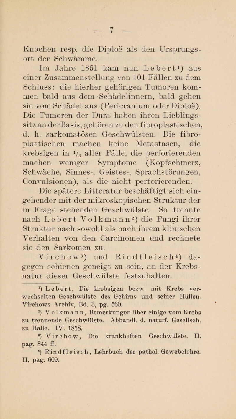 Knochen resp. die Diploe als den Ursprungs - ort der Schwämme. Im Jahre 1851 kam nun Lebert1) aus einer Zusammenstellung von 101 Fällen zu dem Schluss: die hierher gehörigen Tumoren kom¬ men bald aus dem Schädelinnern, bald gehen sie vom Schädel aus (Pericranium oder Diploe). Die Tumoren der Dura haben ihren Lieblings - sitz an derBasis, gehören zu den fibroplas tischen, d. h. sarkomatösen Geschwülsten. Die fibro- plastischen machen keine Metastasen, die krebsigen in 1/3 aller Fälle, die perforierenden machen weniger Symptome (Kopfschmerz, Schwäche, Sinnes-, Geistes-, Sprachstörungen, Convulsionen), als die nicht perforierenden. Die spätere Litteratur beschäftigt sich ein¬ gehender mit der mikroskopischen Struktur der in Frage stehenden Geschwülste. So trennte nach Lebert V olkmann2) die Fungi ihrer Struktur nach sowohl als nach ihrem klinischen Verhalten von den Carcinomen und rechnete sie den Sarkomen zu. Yirchow3) und Rindfleisch4) da¬ gegen schienen geneigt zu sein, an der Kr ebs - natur dieser Geschwülste festzuhalten. x) Lebert, Die krebsigen bezw. mit Krebs ver¬ wechselten Geschwülste des Gehirns und seiner Hüllen. Virchows Archiv, Bd. 3, pg. 560. 2) Volkmann, Bemerkungen über einige vom Krebs zu trennende Geschwülste. Abhandl. d. naturf. Gesellsch. zu Halle. IV. 1858. s) Virchow, Die krankhaften Geschwülste. II. pag. 344 ff. 4) Rindfleisch, Lehrbuch der pathol. Gewebelehre. II, pag. 609.