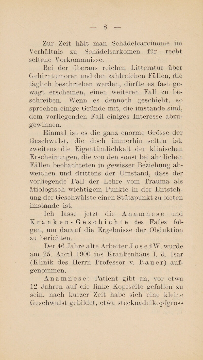 Zur Zeit hält man Schädelcarcinome im Verhältnis zu Schädelsarkomen für recht seltene Vorkommnisse. Bei der überaus reichen Litteratur über Gehirntumoren und den zahlreichen Fällen, die täglich beschrieben werden, dürfte es fast ge¬ wagt erscheinen, einen weiteren Fall zu be¬ schreiben. Wenn es dennoch geschieht, so sprechen einige Gründe mit, die imstande sind, dem vorliegenden Fall einiges Interesse abzu¬ gewinnen. Einmal ist es die ganz enorme Grösse der Geschwulst, die doch immerhin selten ist, zweitens die Eigentümlichkeit der klinischen Erscheinungen, die von den sonst bei ähnlichen Fällen beobachteten in gewisser Beziehung ab¬ weichen und drittens der Umstand, dass der vorliegende Fall der Lehre vom Trauma als ätiologisch wichtigem Punkte in der Entsteh¬ ung der Geschwülste einen Stützpunkt zu bieten imstande ist. Ich lasse jetzt die Anamnese und Kranken-Geschichte des Falles fol¬ gen, um darauf die Ergebnisse der Obduktion zu berichten. Der 46 Jahre alte Arbeiter Jose fW. wurde am 25. April 1900 ins Krankenhaus 1. d. Isar (Klinik des Herrn Professor v. Bauer) auf¬ genommen. Anamnese: Patient gibt an, vor etwa 12 Jahren auf die linke Kopfseite gefallen zu sein, nach kurzer Zeit habe sich eine kleine Geschwulst gebildet, etwa stecknadelkopfgross