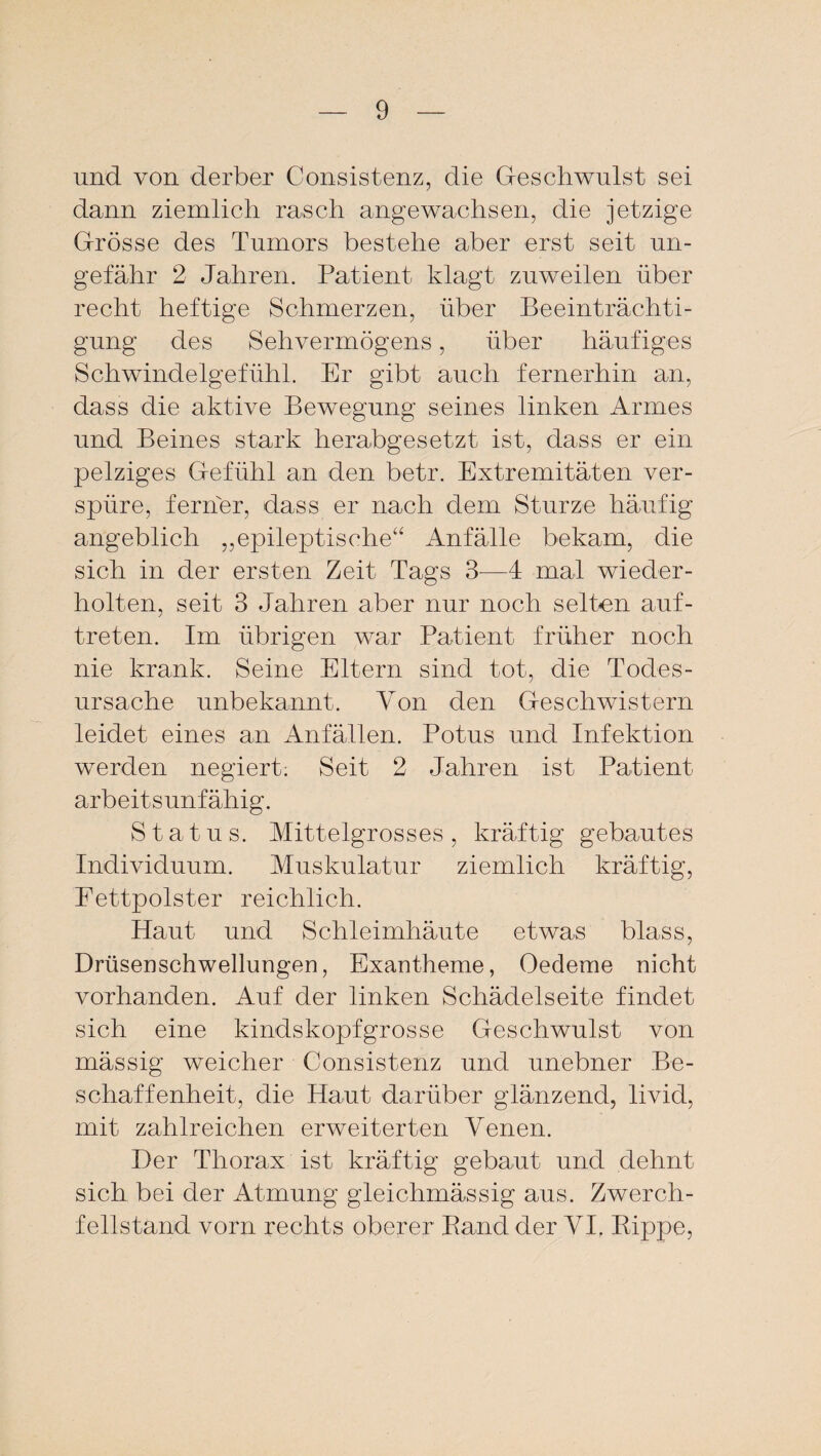 und von derber Consistenz, die Geschwulst sei dann ziemlich rasch angewachsen, die jetzige Grösse des Tumors bestehe aber erst seit un¬ gefähr 2 Jahren. Patient klagt zuweilen über recht heftige Schmerzen, über Beeinträchti¬ gung des Sehvermögens, über häufiges Schwindelgefühl. Er gibt auch fernerhin an, dass die aktive Bewegung seines linken Armes und Beines stark herabgesetzt ist, dass er ein pelziges Gefühl an den betr. Extremitäten ver¬ spüre, ferner, dass er nach dem Sturze häufig angeblich ,,epileptische“ Anfälle bekam, die sich in der ersten Zeit Tags 3—4 mal wieder¬ holten, seit 3 Jahren aber nur noch selten auf- treten. Im übrigen war Patient früher noch nie krank. Seine Eltern sind tot, die Todes¬ ursache unbekannt. Von den Geschwistern leidet eines an Anfällen. Potus und Infektion werden negiert; Seit 2 Jahren ist Patient arbeitsunfähig. Status. Mittelgrosses, kräftig gebautes Individuum. Muskulatur ziemlich kräftig, Fettpolster reichlich. Haut und Schleimhäute etwas blass, Drüsenschwellungen, Exantheme, Oedeme nicht vorhanden. Auf der linken Schädelseite findet sich eine kindskopfgrosse Geschwulst von mässig weicher Consistenz und unebner Be¬ schaffenheit, die Haut darüber glänzend, livid, mit zahlreichen erweiterten Venen. Der Thorax ist kräftig gebaut und dehnt sich bei der Atmung gleichmässig aus. Zwerch¬ fellstand vorn rechts oberer Band der VI. Kippe,