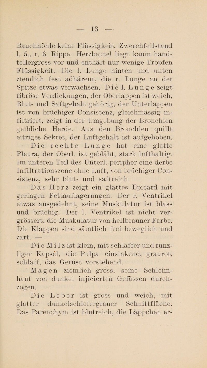 Bauchhöhle keine Flüssigkeit. Zwerchfellstand 1. 5., r. 6. Rippe. Herzbeutel liegt kaum hand¬ tellergross vor und enthält nur wenige Tropfen Flüssigkeit. Die 1. Lunge hinten und unten ziemlich fest adhärent, die r. Lunge an der Spitze etwas verwachsen. Die 1. Lunge zeigt fibröse Verdickungen, der Oberlappen ist weich, Blut- und Saftgehalt gehörig, der Unterlappen ist von brüchiger Consistenz, gleichmässig in¬ filtriert, zeigt in der Umgebung der Bronchien gelbliche Herde. Aus den Bronchien quillt eitriges Sekret, der Luftgehalt ist aufgehoben. Die rechte Lunge hat eine glatte Bleura, der Oberl. ist gebläht, stark lufthaltig. Im unteren Teil des Unterl. peripher eine derbe Infiltrationszone ohne Luft, von brüchiger Con- sistem, sehr blut- und saftreich. Das Herz zeigt ein glattes Epicard mit geringen Fettauflagerungen. Der r. Ventrikel etwas ausgedehnt, seine Muskulatur ist blass und brüchig. Der 1. Ventrikel ist nicht ver- grössert, die Muskulatur von hellbrauner Farbe. Die Klappen sind sämtlich frei beweglich und zart. — D i e M i 1 z ist klein, mit schlaffer und runz¬ liger Kapsel, die Pulpa einsinkend, graurot, schlaff, das Gerüst vorstehend. Magen ziemlich gross, seine Schleim¬ haut von dunkel injicierten Gefässen durch¬ zogen. Die Leber ist gross und weich, mit glatter dunkelschiefergrauer Schnittfläche. Das Parenchym ist blutreich, die Läppchen er-