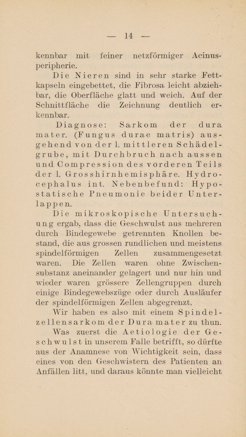 kennbar mit feiner netzförmiger Acinus- Peripherie. Die Nieren sind in sehr starke Fett- kapseln eingebettet, die Fibrosa leicht abzieh¬ bar, die Oberfläche glatt und weich. Auf der Schnittfläche die Zeichnung deutlich er¬ kennbar. Diagnose: Sarkom der dura mater. (Fungus durae matris) aus¬ gehend von der 1. mittleren Schädel¬ grube, mit Durchbruch nach aussen und Compression des vorderen Teils der 1. Grosshirnhemisphäre. Hydro - cephalus int. Nebenbefund: Hypo¬ statische Pneumonie beider Unter¬ lappen. Die mikroskopische Untersuch¬ ung ergab, dass die (Geschwulst aus mehreren durch Bindegewebe getrennten Knollen be¬ stand, die aus grossen rundlichen und meistens spindelförmigen Zellen zusammengesetzt waren. Die Zellen waren ohne Zwischen¬ substanz aneinander gelagert und nur hin und wieder waren grössere Zellengruppen durch einige Bindegewebsziige oder durch Ausläufer der spindelförmigen Zellen abgegrenzt. Wir haben es also mit einem Spindel¬ zellensarkom der Dura mater zu thun. Was zuerst die Aetiologie der Gle¬ sch wulst in unserem Falle betrifft, so dürfte aus der Anamnese von Wichtigkeit sein, dass eines von den Geschwistern des Patienten an Anfällen litt, und daraus könnte man vielleicht