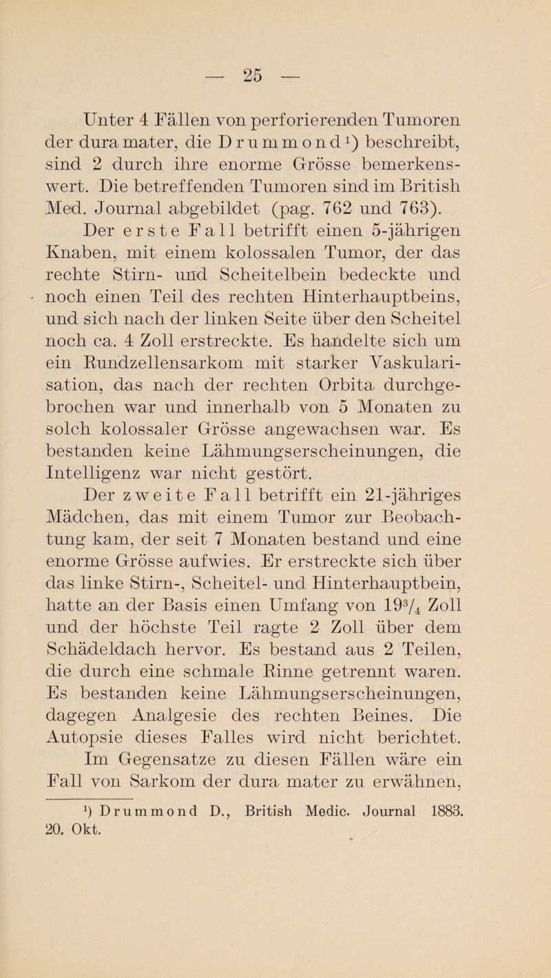 Unter 4 Fällen von perforierenden Tumoren der duramater, die Drummond1) beschreibt, sind 2 durch ihre enorme Grösse bemerkens¬ wert. Die betreffenden Tumoren sind im British Med. Journal abgebildet (pag. 762 und 763). Der erste Fall betrifft einen 5-jährigen Knaben, mit einem kolossalen Tumor, der das rechte Stirn- und Scheitelbein bedeckte und • noch einen Teil des rechten Hinterhauptbeins, und sich nach der linken Seite über den Scheitel noch ca. 4 Zoll erstreckte. Es handelte sich um ein Kundzellensarkom mit starker Vaskulari¬ sation, das nach der rechten Orbita durchge¬ brochen war und innerhalb von 5 Monaten zu solch kolossaler Grösse angewachsen war. Es bestanden keine Lähmungserscheinungen, die Intelligenz war nicht gestört. Der zweite Fall betrifft ein 21-jähriges Mädchen, das mit einem Tumor zur Beobach¬ tung kam, der seit 7 Monaten bestand und eine enorme Grösse aufwies. Er erstreckte sich über das linke Stirn-, Scheitel- und Hinterhauptbein, hatte an der Basis einen Umfang von 193/4 Zoll und der höchste Teil ragte 2 Zoll über dem Schädeldach hervor. Es bestand aus 2 Teilen, die durch eine schmale Rinne getrennt waren. Es bestanden keine Lähmungserscheinungen, dagegen Analgesie des rechten Beines. Die Autopsie dieses Falles wird nicht berichtet. Im Gegensätze zu diesen Fällen wäre ein Fall von Sarkom der dura mater zu erwähnen, D Drummond D., British Medic. Journal 1883. 20. Okt.