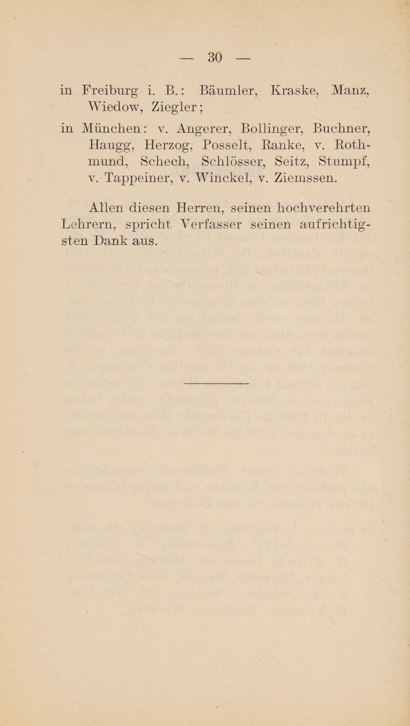 in Freiburg i. B.: Bäumler, Kraske, Mauz, Wiedow, Ziegler; in München: v. Angerer, Bollinger, Büchner, Haugg, Herzog, Posselt, Banke, v. Eoth- mund, Schech, Schlösser, Seitz, Stumpf, y. Tappeiner, v. Winckel, v. Ziemssen. Allen diesen Herren, seinen hochverehrten Lehrern, spricht Verfasser seinen aufrichtig¬ sten Dank aus.