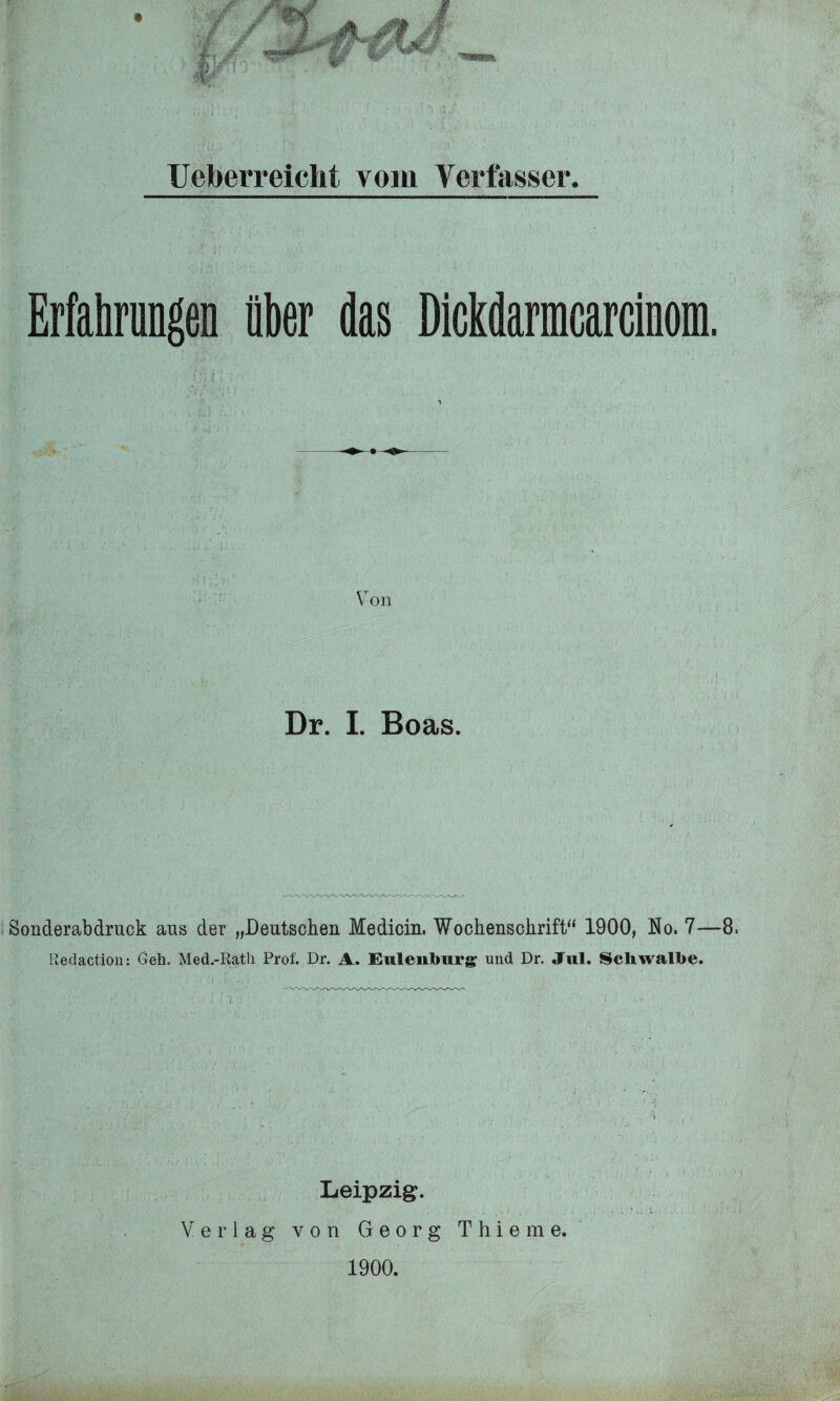 Ueberreiclit vom Verfasser. Erfahrungen über das Dickdarmcarcinom. Von Dr. I. Boas. Sonderabdruck aus der „Deutschen Medicin. Wochenschrift“ 1900, No. 7—8. Redaction: Geh. Med.-Rath Prof. Dr. A. Eulenlmrg und Dr. Jul. Schwalbe. Leipzig. Verlag von Georg Thieme. 1900.