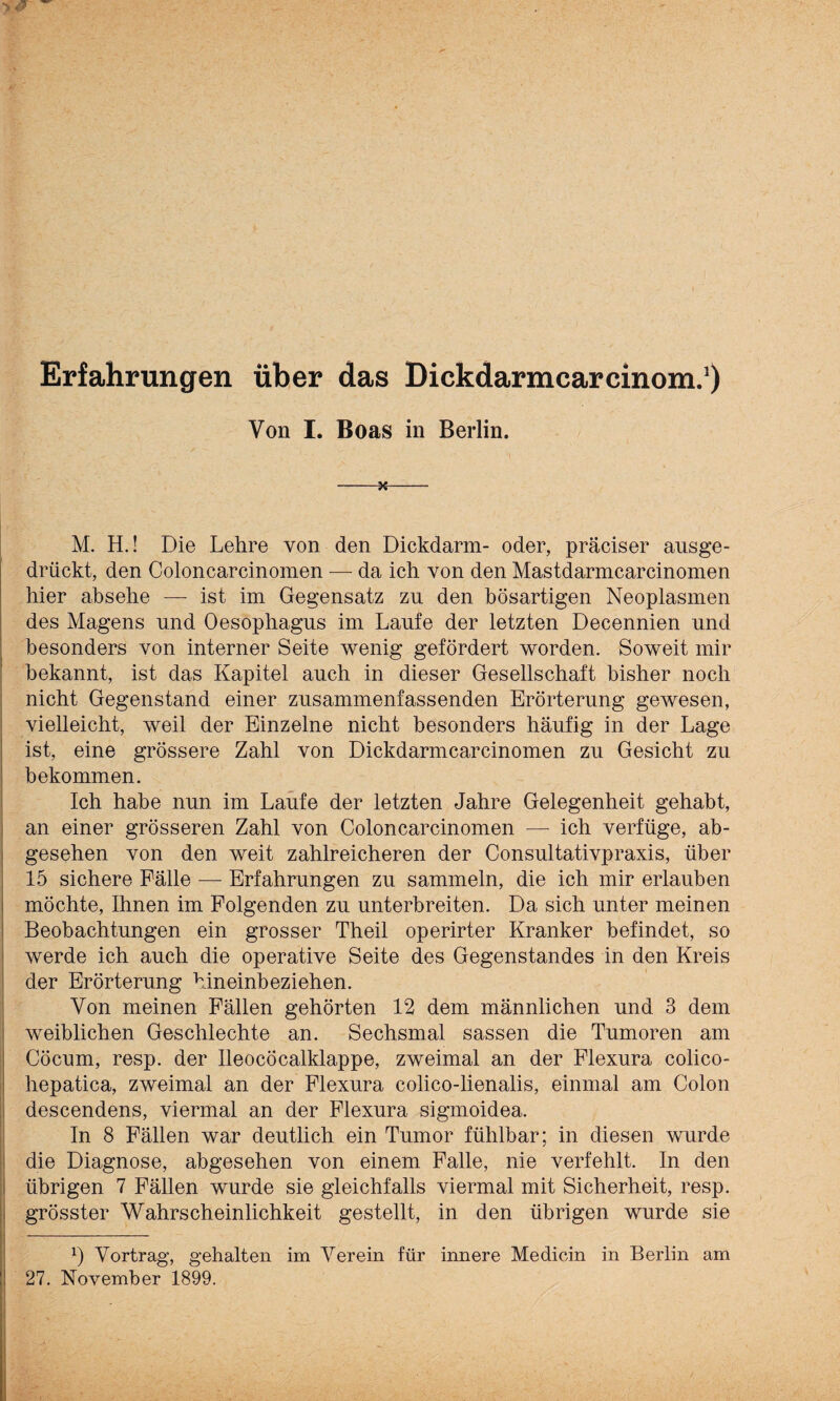 Erfahrungen über das Dickdarmcarcinom.1) Von I. Boas in Berlin. -H- M. H.! Die Lehre von den Dickdarm- oder, präciser ausge- drückt, den Coloncarcinomen — da ich von den Mastdarmearcinomen hier absehe — ist im Gegensatz zu den bösartigen Neoplasmen des Magens und Oesophagus im Laufe der letzten Decennien und besonders von interner Seite wenig gefördert worden. Soweit mir bekannt, ist das Kapitel auch in dieser Gesellschaft bisher noch nicht Gegenstand einer zusammenfassenden Erörterung gewesen, vielleicht, weil der Einzelne nicht besonders häufig in der Lage ist, eine grössere Zahl von Dickdarmearcinomen zu Gesicht zu bekommen. Ich habe nun im Laufe der letzten Jahre Gelegenheit gehabt, an einer grösseren Zahl von Coloncarcinomen — ich verfüge, ab¬ gesehen von den weit zahlreicheren der Consultativpraxis, über 15 sichere Fälle — Erfahrungen zu sammeln, die ich mir erlauben möchte, Ihnen im Folgenden zu unterbreiten. Da sich unter meinen Beobachtungen ein grosser Theil operirter Kranker befindet, so werde ich auch die operative Seite des Gegenstandes in den Kreis der Erörterung hineinbeziehen. Von meinen Fällen gehörten 12 dem männlichen und 3 dem weiblichen Geschlechte an. Sechsmal sassen die Tumoren am Cöcum, resp. der Ileocöcalklappe, zweimal an der Flexura colico- hepatica, zweimal an der Flexura colico-lienalis, einmal am Colon descendens, viermal an der Flexura sigmoidea. In 8 Fällen war deutlich ein Tumor fühlbar; in diesen wurde die Diagnose, abgesehen von einem Falle, nie verfehlt. In den übrigen 7 Fällen wurde sie gleichfalls viermal mit Sicherheit, resp. grösster Wahrscheinlichkeit gestellt, in den übrigen wurde sie 0 Vortrag, gehalten im Verein für innere Medicin in Berlin am 27. November 1899.