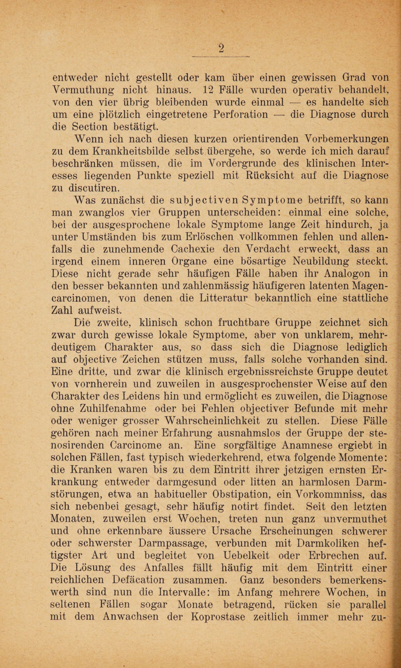entweder nicht gestellt oder kam über einen gewissen Grad von Vermutlmng nicht hinaus. 12 Fälle wurden operativ behandelt, von den vier übrig bleibenden wurde einmal — es handelte sich um eine plötzlich eingetretene Perforation — die Diagnose durch die Section bestätigt. Wenn ich nach diesen kurzen orientirenden Vorbemerkungen zu dem Krankheitsbilde selbst übergehe, so werde ich mich darauf beschränken müssen, die im Vordergründe des klinischen Inter¬ esses liegenden Punkte speziell mit Rücksicht auf die Diagnose zu discutiren. Was zunächst die subjectiven Symptome betrifft, so kann man zwanglos vier Gruppen unterscheiden: einmal eine solche, bei der ausgesprochene lokale Symptome lange Zeit hindurch, ja unter Umständen bis zum Erlöschen vollkommen fehlen und allen¬ falls die zunehmende Cachexie den Verdacht erweckt, dass an irgend einem inneren Organe eine bösartige Neubildung steckt. Diese nicht gerade sehr häufigen Fälle haben ihr Analogon in den besser bekannten und zahlenmässig häufigeren latenten Magen- carcinomen, von denen die Litteratur bekanntlich eine stattliche Zahl aufweist. Die zweite, klinisch schon fruchtbare Gruppe zeichnet sich zwar durch gewisse lokale Symptome, aber von unklarem, mehr¬ deutigem Charakter aus, so dass sich die Diagnose lediglich auf objective Zeichen stützen muss, falls solche vorhanden sind. Eine dritte, und zwar die klinisch ergebnisreichste Gruppe deutet von vornherein und zuweilen in ausgesprochenster Weise auf den Charakter des Leidens hin und ermöglicht es zuweilen, die Diagnose ohne Zuhilfenahme oder bei Fehlen objectiver Befunde mit mehr oder weniger grosser Wahrscheinlichkeit zu stellen. Diese Fälle gehören nach meiner Erfahrung ausnahmslos der Gruppe der ste- nosirenden Carcinome an. Eine sorgfältige Anamnese ergiebt in solchen Fällen, fast typisch wiederkehrend, etwa folgende Momente: die Kranken waren bis zu dem Eintritt ihrer jetzigen ernsten Er¬ krankung entweder darmgesund oder litten an harmlosen Darm¬ störungen, etwa an habitueller Obstipation, ein Vorkommniss, das sich nebenbei gesagt, sehr häufig notirt findet. Seit den letzten Monaten, zuweilen erst Wochen, treten nun ganz unvermuthet und ohne erkennbare äussere Ursache Erscheinungen schwerer oder schwerster Darmpassage, verbunden mit Darmkoliken hef¬ tigster Art und begleitet von Uebelkeit oder Erbrechen auf. Die Lösung des Anfalles fällt häufig mit dem Eintritt einer reichlichen Defäcation zusammen. Ganz besonders bemerkens- werth sind nun die Intervalle: im Anfang mehrere Wochen, in seltenen Fällen sogar Monate betragend, rücken sie parallel mit dem Anwachsen der Koprostase zeitlich immer mehr zu-