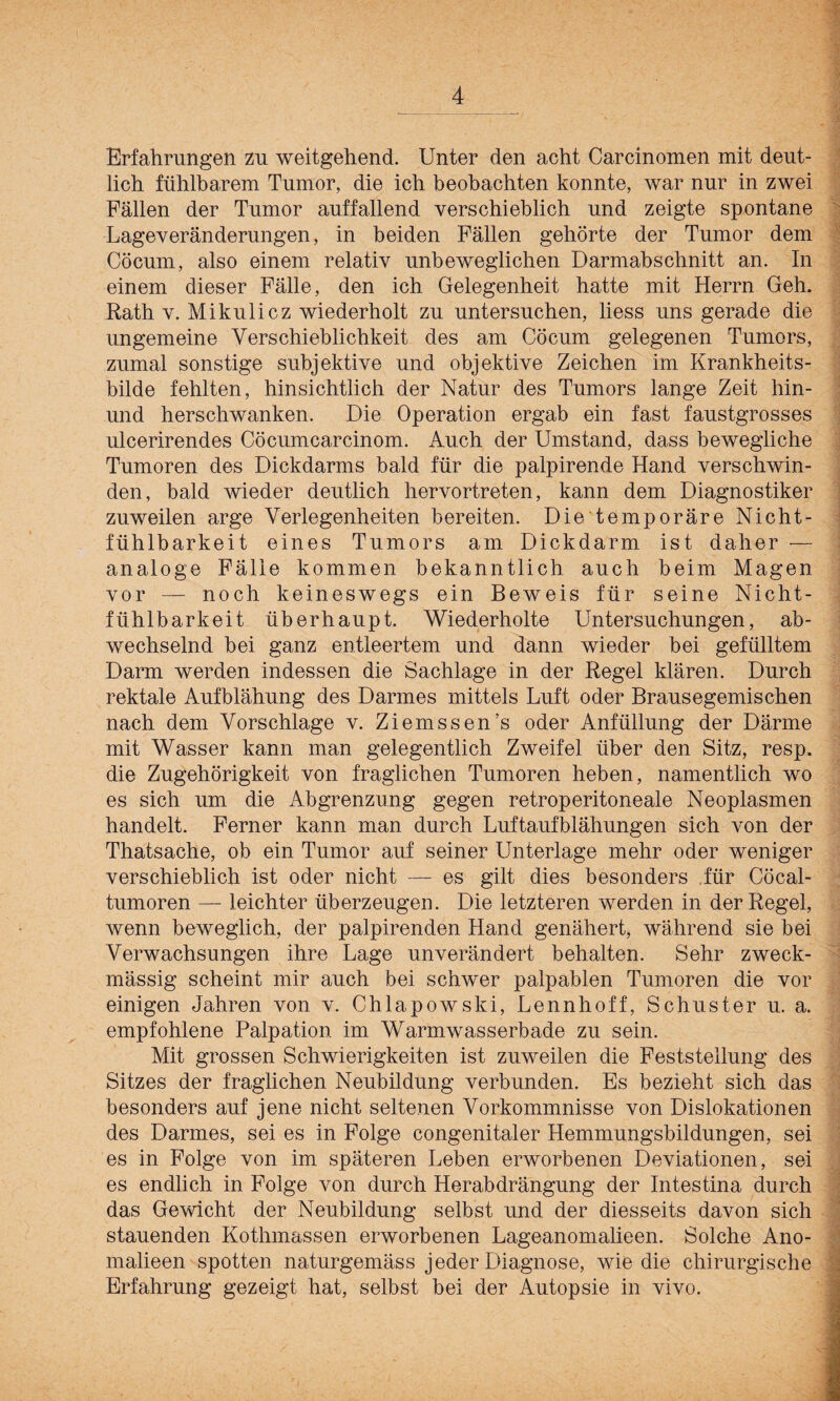 Erfahrungen zu weitgehend. Unter den acht Carcinomen mit deut¬ lich fühlbarem Tumor, die ich beobachten konnte, war nur in zwei Fällen der Tumor auffallend verschieblich und zeigte spontane Lageveränderungen, in beiden Fällen gehörte der Tumor dem Cöcum, also einem relativ unbeweglichen Darmabschnitt an. In einem dieser Fälle, den ich Gelegenheit hatte mit Herrn Geh. Rath v. Mikulicz wiederholt zu untersuchen, liess uns gerade die ungemeine Verschieblichkeit des am Cöcum gelegenen Tumors, zumal sonstige subjektive und objektive Zeichen im Krankheits¬ bilde fehlten, hinsichtlich der Natur des Tumors lange Zeit liin- und herschwanken. Die Operation ergab ein fast faustgrosses ulcerirendes Cöcumcarcinom. Auch der Umstand, dass bewegliche Tumoren des Dickdarms bald für die palpirende Hand verschwin¬ den, bald wieder deutlich hervortreten, kann dem Diagnostiker zuweilen arge Verlegenheiten bereiten. Die temporäre Nicht¬ fühlbarkeit eines Tumors am Dickdarm ist daher — analoge Fälle kommen bekanntlich auch beim Magen vor — noch keineswegs ein Beweis für seine Nicht- fühlbarkeit überhaupt. Wiederholte Untersuchungen, ab¬ wechselnd bei ganz entleertem und dann wieder bei gefülltem Darm werden indessen die Sachlage in der Regel klären. Durch rektale Aufblähung des Darmes mittels Luft oder Brausegemischen nach dem Vorschläge v. Ziemssen’s oder Anfüllung der Därme mit Wasser kann man gelegentlich Zweifel über den Sitz, resp. die Zugehörigkeit von fraglichen Tumoren heben, namentlich wo es sich um die Abgrenzung gegen retroperitoneale Neoplasmen handelt. Ferner kann man durch Luftaufblähungen sich von der Thatsache, ob ein Tumor auf seiner Unterlage mehr oder weniger verschieblich ist oder nicht — es gilt dies besonders für Cöcal- tumoren — leichter überzeugen. Die letzteren werden in der Regel, wenn beweglich, der palpirenden Hand genähert, während sie bei Verwachsungen ihre Lage unverändert behalten. Sehr zweck¬ mässig scheint mir auch bei schwer palpablen Tumoren die vor einigen Jahren von v. Chlapowski, Lennhoff, Schuster u. a. empfohlene Palpation im Warmwasserbade zu sein. Mit grossen Schwierigkeiten ist zuweilen die Feststellung des Sitzes der fraglichen Neubildung verbunden. Es bezieht sich das besonders auf jene nicht seltenen Vorkommnisse von Dislokationen des Darmes, sei es in Folge congenitaler Hemmungsbildungen, sei es in Folge von im späteren Leben erworbenen Deviationen, sei es endlich in Folge von durch Herabdrängung der Intestina durch das Gewicht der Neubildung selbst und der diesseits davon sich stauenden Kothmassen erworbenen Lageanomalieen. Solche Ano- malieen spotten naturgemäss jeder Diagnose, wie die chirurgische Erfahrung gezeigt hat, selbst bei der Autopsie in vivo.
