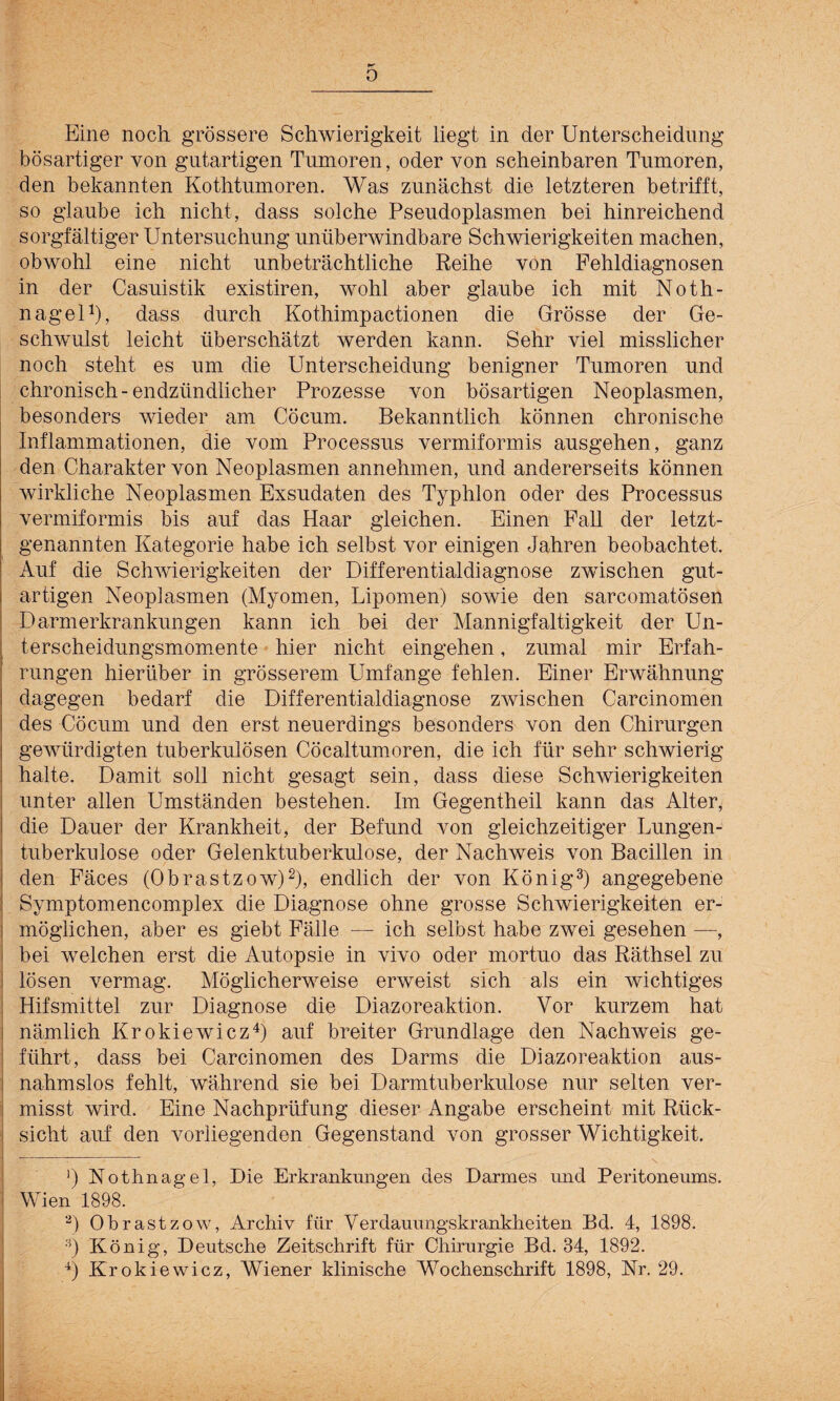 0 Eine noch grössere Schwierigkeit liegt in der Unterscheidung bösartiger von gutartigen Tumoren, oder von scheinbaren Tumoren, den bekannten Kothtumoren. Was zunächst die letzteren betrifft, so glaube ich nicht, dass solche Pseudoplasmen bei hinreichend sorgfältiger Untersuchung unüberwindbare Schwierigkeiten machen, obwohl eine nicht unbeträchtliche Reihe von Fehldiagnosen in der Casuistik existiren, wohl aber glaube ich mit Noth¬ nagel1), dass durch Kothimpactionen die Grösse der Ge¬ schwulst leicht überschätzt werden kann. Sehr viel misslicher noch steht es um die Unterscheidung benigner Tumoren und chronisch-endzündlieher Prozesse von bösartigen Neoplasmen, besonders wieder am Cöcum. Bekanntlich können chronische Inflammationen, die vom Processus vermiformis ausgehen, ganz den Charakter von Neoplasmen annehmen, und andererseits können wirkliche Neoplasmen Exsudaten des Typhlon oder des Processus vermiformis bis auf das Haar gleichen. Einen Fall der letzt¬ genannten Kategorie habe ich selbst vor einigen Jahren beobachtet. Auf die Schwierigkeiten der Differentialdiagnose zwischen gut¬ artigen Neoplasmen (Myomen, Lipomen) sowie den sareomatösen Darmerkrankungen kann ich bei der Mannigfaltigkeit der Un¬ terscheidungsmomente hier nicht eingehen, zumal mir Erfah¬ rungen hierüber in grösserem Umfange fehlen. Einer Erwähnung dagegen bedarf die Differentialdiagnose zwischen Carcinomen des Cöcum und den erst neuerdings besonders von den Chirurgen gewürdigten tuberkulösen Cöcaltumoren, die ich für sehr schwierig halte. Damit soll nicht gesagt sein, dass diese Schwierigkeiten unter allen Umständen bestehen. Im Gegentheil kann das Alter, die Dauer der Krankheit, der Befund von gleichzeitiger Lungen¬ tuberkulose oder Gelenktuberkulose, der Nachweis von Bacillen in den Fäces (Obrastzow)2), endlich der von König3) angegebene Symptomencomplex die Diagnose ohne grosse Schwierigkeiten er¬ möglichen, aber es giebt Fälle — ich selbst habe zwei gesehen —, bei welchen erst die Autopsie in vivo oder mortuo das Räthsel zu lösen vermag. Möglicherweise erweist sich als ein wichtiges Hifsmittel zur Diagnose die Diazoreaktion. Vor kurzem hat nämlich Krokiewicz4) auf breiter Grundlage den Nachweis ge¬ führt, dass bei Carcinomen des Darms die Diazoreaktion aus¬ nahmslos fehlt, während sie bei Darmtuberkulose nur selten ver¬ misst wird. Eine Nachprüfung dieser Angabe erscheint mit Rück¬ sicht auf den vorliegenden Gegenstand von grosser Wichtigkeit. | f s ■) Nothnagel, Die Erkrankungen des Darmes und Peritoneums. Wien 1898. ) Obrastzow, Archiv für Verdauungskrankheiten Bd. 4, 1898. ;i) König, Deutsche Zeitschrift für Chirurgie Bd. 34, 1892.