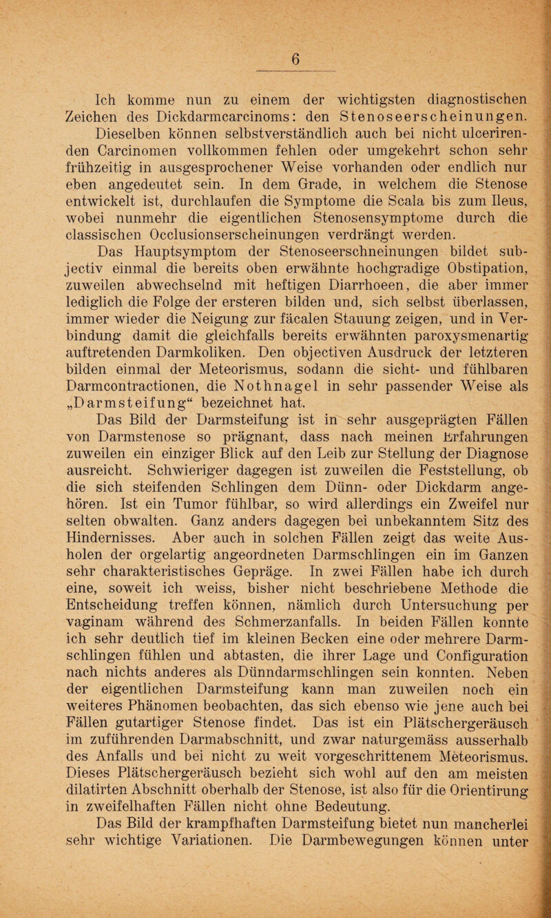 Ich komme nun zu einem der wichtigsten diagnostischen Zeichen des Dickdarmcarcinoms: den Stenoseerscheinungen. Dieselben können selbstverständlich auch bei nicht ulceriren- den Carcinomen vollkommen fehlen oder umgekehrt schon sehr frühzeitig in ausgesprochener Weise vorhanden oder endlich nur eben angedeutet sein. In dem Grade, in welchem die Stenose entwickelt ist, durchlaufen die Symptome die Scala bis zum Ileus, wobei nunmehr die eigentlichen Stenosensymptome durch die classischen Occlusionserscheinungen verdrängt werden. Das Hauptsymptom der Stenoseerschneinungen bildet sub- jectiv einmal die bereits oben erwähnte hochgradige Obstipation, zuweilen abwechselnd mit heftigen Diarrhoeen, die aber immer lediglich die Folge der ersteren bilden und, sich selbst überlassen, immer wieder die Neigung zur fäcalen Stauung zeigen, und in Ver¬ bindung damit die gleichfalls bereits erwähnten paroxysmenartig auftretenden Darmkoliken. Den objectiven Ausdruck der letzteren bilden einmal der Meteorismus, sodann die sicht- und fühlbaren Darmcontractionen, die Nothnagel in sehr passender Weise als „Darmsteifung“ bezeichnet hat. Das Bild der Darmsteifung ist in sehr ausgeprägten Fällen von Darmstenose so prägnant, dass nach meinen Erfahrungen zuweilen ein einziger Blick auf den Leib zur Stellung der Diagnose ausreicht. Schwieriger dagegen ist zuweilen die Feststellung, ob die sich steifenden Schlingen dem Dünn- oder Dickdarm ange¬ hören. Ist ein Tumor fühlbar, so wird allerdings ein Zweifel nur selten obwalten. Ganz anders dagegen bei unbekanntem Sitz des Hindernisses. iVber auch in solchen Fällen zeigt das weite Aus¬ holen der orgelartig angeordneten Darmschlingen ein im Ganzen sehr charakteristisches Gepräge. In zwei Fällen habe ich durch eine, soweit ich weiss, bisher nicht beschriebene Methode die Entscheidung treffen können, nämlich durch Untersuchung per vaginam während des Schmerzanfalls. In beiden Fällen konnte ich sehr deutlich tief im kleinen Becken eine oder mehrere Darm¬ schlingen fühlen und abtasten, die ihrer Lage und Configuration nach nichts anderes als Dünndarmschlingen sein konnten. Neben der eigentlichen Darmsteifung kann man zuweilen noch ein weiteres Phänomen beobachten, das sich ebenso wie jene auch bei Fällen gutartiger Stenose findet. Das ist ein Plätschergeräusch im zuführenden Darmabschnitt, und zwar naturgemäss ausserhalb des Anfalls und bei nicht zu weit vorgeschrittenem Meteorismus. Dieses Plätschergeräusch bezieht sich wohl auf den am meisten dilatirten Abschnitt oberhalb der Stenose, ist also für die Orientirung in zweifelhaften Fällen nicht ohne Bedeutung. Das Bild der krampfhaften Darmsteifung bietet nun mancherlei sehr wichtige Variationen. Die Darmbewegungen können unter