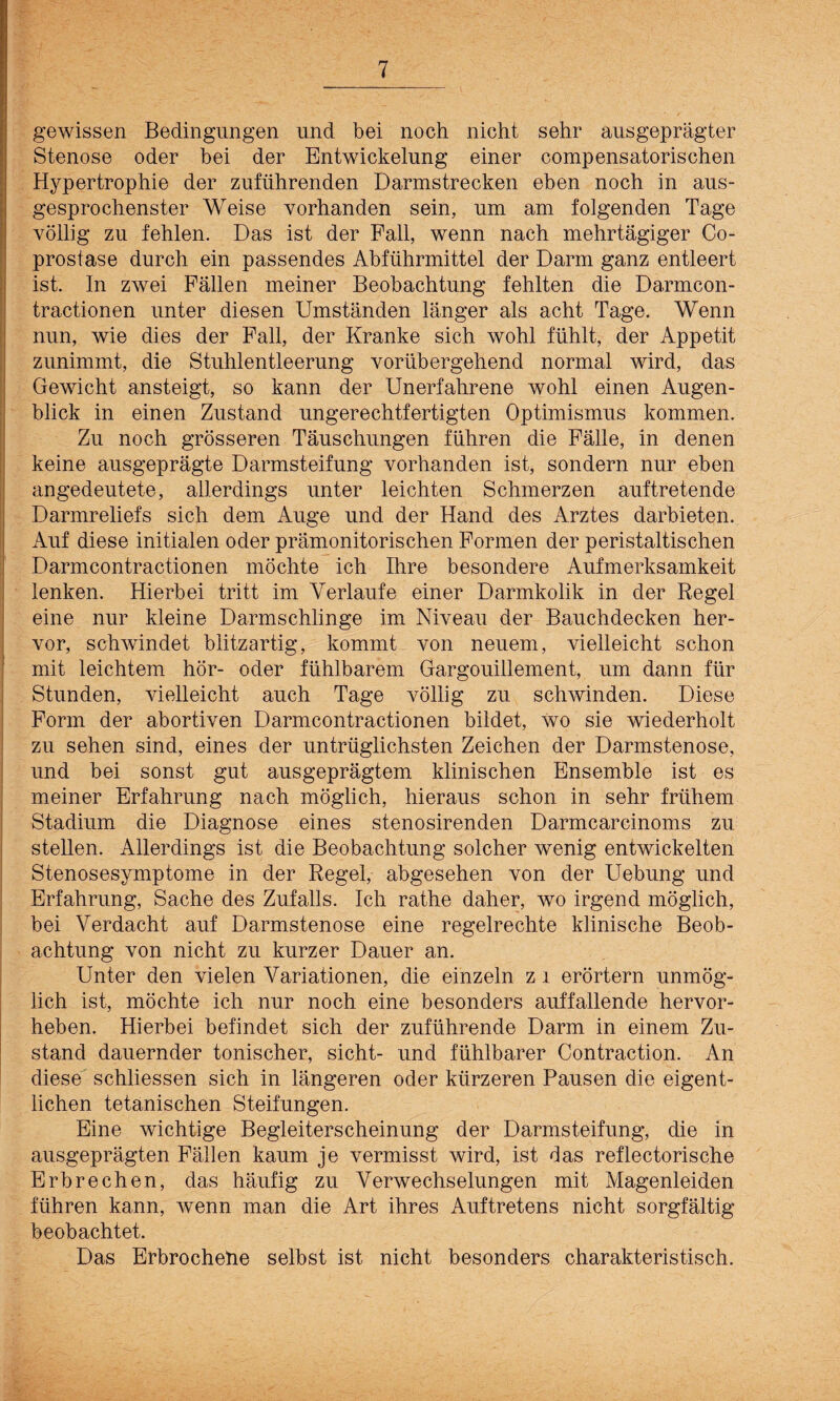 gewissen Bedingungen lind bei noch nicht sehr ausgeprägter Stenose oder bei der Entwickelung einer compensatorischen Hypertrophie der zuführenden Darmstrecken eben noch in aus¬ gesprochenster Weise vorhanden sein, um am folgenden Tage völlig zu fehlen. Das ist der Fall, wenn nach mehrtägiger Co- prostase durch ein passendes Abführmittel der Darm ganz entleert ist. In zwei Fällen meiner Beobachtung fehlten die Darmcon- tractionen unter diesen Umständen länger als acht Tage. Wenn nun, wie dies der Fall, der Kranke sich wohl fühlt, der Appetit zunimmt, die Stuhlentleerung vorübergehend normal wird, das Gewicht ansteigt, so kann der Unerfahrene wohl einen Augen¬ blick in einen Zustand ungerechtfertigten Optimismus kommen. Zu noch grösseren Täuschungen führen die Fälle, in denen keine ausgeprägte Darmsteifung vorhanden ist, sondern nur eben angedeutete, allerdings unter leichten Schmerzen auftretende Darmreliefs sich dem Auge und der Hand des Arztes darbieten. Auf diese initialen oder prämonitorischen Formen der peristaltischen Darmcontractionen möchte ich Ihre besondere Aufmerksamkeit lenken. Hierbei tritt im Verlaufe einer Darmkolik in der Regel eine nur kleine Darmschlinge im Niveau der Bauchdecken her¬ vor, schwindet blitzartig, kommt von neuem, vielleicht schon mit leichtem hör- oder fühlbarem Gargouillement, um dann für Stunden, vielleicht auch Tage völlig zu schwinden. Diese Form der abortiven Darmcontractionen bildet, wo sie wiederholt zu sehen sind, eines der untrüglichsten Zeichen der Darmstenose, und bei sonst gut ausgeprägtem klinischen Ensemble ist es meiner Erfahrung nach möglich, hieraus schon in sehr frühem Stadium die Diagnose eines stenosirenden Darmcarcinoms zu stellen. Allerdings ist die Beobachtung solcher wenig entwickelten Stenosesymptome in der Regel, abgesehen von der Uebung und Erfahrung, Sache des Zufalls. Ich rathe daher, wo irgend möglich, bei Verdacht auf Darmstenose eine regelrechte klinische Beob¬ achtung von nicht zu kurzer Dauer an. Unter den vielen Variationen, die einzeln z i erörtern unmög¬ lich ist, möchte ich nur noch eine besonders auffallende hervor¬ heben. Hierbei befindet sich der zuführende Darm in einem Zu¬ stand dauernder tonischer, sicht- und fühlbarer Contraction. An diese schliessen sich in längeren oder kürzeren Pausen die eigent¬ lichen tetanischen Steifungen. Eine wichtige Begleiterscheinung der Darmsteifung, die in ausgeprägten Fällen kaum je vermisst wird, ist das reflectorische Erbrechen, das häufig zu Verwechselungen mit Magenleiden führen kann, wenn man die Art ihres Auftretens nicht sorgfältig beobachtet. Das Erbrochehe selbst ist nicht besonders charakteristisch.