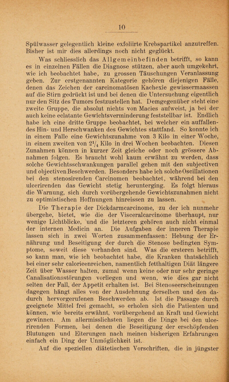 Spülwasser gelegentlich kleine exfoliirte Krebspartikel anzutreffen. Bisher ist mir dies allerdings noch nicht geglückt. Was schliesslich das Allgemeinbefinden betrifft, so kann es in einzelnen Fällen die Diagnose stützen, aber auch umgekehrt, wie ich beobachtet habe, zu grossen Täuschungen Veranlassung geben. Zur erstgenannten Kategorie gehören diejenigen Fälle, denen das Zeichen der carcinomatösen Kachexie gewissermaassen auf die Stirn gedrückt ist und bei denen die Untersuchung eigentlich nur den Sitz des Tumors festzustellen hat. Demgegenüber steht eine zweite Gruppe, die absolut nichts von Macies aufweist, ja bei der auch keine eclatante Gewichtsverminderung feststellbar ist. Endlich habe ich eine dritte Gruppe beobachtet, bei welcher ein auffallen¬ des Hin- und Herschwanken des Gewichtes stattfand. So konnte ich in einem Falle eine Gewichtszunahme von 3 Kilo in einer Woche, in einem zweiten von 2x/4 Kilo in drei Wochen beobachten. Diesen Zunahmen können in kurzer Zeit gleiche oder noch grössere Ab¬ nahmen folgen. Es braucht wohl kaum erwähnt zu werden, dass solche Gewichtsschwankungen parallel gehen mit den subjectiven und objectivenBeschwerden. Besonders habe ich solche Oscillationen bei den stenosirenden Carcinomen beobachtet, während bei den ulcerirenden das Gewicht stetig herunterging. Es folgt hieraus die Warnung, sich durch vorübergehende Gewichtszunahmen nicht zu optimistischen Hoffnungen hinreissen zu lassen. Die Therapie der Dickdarmcarcinome, zu der ich nunmehr übergehe, bietet, wie die der Visceralcarcinome überhaupt, nur wenige Lichtblicke, und die letzteren gehören auch nicht einmal der internen Medicin an. Die Aufgaben der inneren Therapie lassen sich in zwei Worten zusammenfassen: Hebung der Er¬ nährung und Beseitigung der durch die Stenose bedingten Sym¬ ptome, soweit diese vorhanden sind. Was die ersteren betrifft, so kann man, wie ich beobachtet habe, die Kranken thatsächlich bei einer sehr calorieenreichen, namentlich fetthaltigen Diät längere Zeit über Wasser halten, zumal wenn keine oder nur sehr geringe Canalisationsstörungen vorliegen und wenn, wie dies gar nicht selten der Fall, der Appetit erhalten ist. Bei Stenoseerscheinungen dagegen hängt alles von der Ausdehnung derselben und den da¬ durch hervorgerufenen Beschwerden ab. Ist die Passage durch geeignete Mittel frei gemacht, so erholen sich die Patienten und können, wie bereits erwähnt, vorübergehend an Kraft und Gewicht gewinnen. Am allermisslichsten liegen die Dinge bei den ulce¬ rirenden Formen, bei denen die Beseitigung der erschöpfenden Blutungen und Eiterungen nach meinen bisherigen Erfahrungen einfach ein Ding der Unmöglichkeit ist. Auf die speziellen diätetischen Vorschriften, die in jüngster