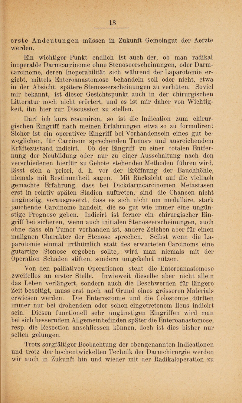 18 erste Andeutungen müssen in Zukunft Gemeingut der Aerzte werden. Ein wichtiger Punkt endlich ist auch der, ob man radikal inoperable Darmcarcinome ohne Stenoseerscheinungen, oder Darm- carcinome, deren Inoperabilität sich während der Laparotomie er- giebt, mittels Enteroanastomose behandeln soll oder nicht, etwa in der Absicht, spätere Stenoseerscheinungen zu verhüten. Soviel mir bekannt, ist dieser Gesichtspunkt auch in der chirurgischen Litteratur noch nicht erörtert, und es ist mir daher von Wichtig¬ keit, ihn hier zur Discussion zu stellen. Darf ich kurz resumiren, so ist die Indication zum chirur¬ gischen Eingriff nach meinen Erfahrungen etwa so zu formuliren: Sicher ist ein operativer Eingriff hei Vorhandensein eines gut be¬ weglichen, für Carcinom sprechenden Tumors und ausreichendem Kräftezustand indicirt. Ob der Eingriff zu einer totalen Entfer¬ nung der Neubildung oder nur zu einer Ausschaltung nach den verschiedenen hierfür zu Gebote stehenden Methoden führen wird, lässt sich a priori, d. h. vor der Eröffnung der Bauchhöhle, niemals mit Bestimmtheit sagen. Mit Rücksicht auf die vielfach gemachte Erfahrung, dass hei Dickdarmcarcinomen Metastasen erst in relativ späten Stadien auftreten, sind die Chancen nicht ungünstig, vorausgesetzt, dass es sich nicht um medulläre, stark jauchende Carcinome handelt, die so gut wie immer eine ungün¬ stige Prognose geben. Indicirt ist ferner ein chirurgischer Ein¬ griff bei sicheren, wenn auch initialen Stenoseerscheinungen, auch ohne dass ein Tumor vorhanden ist, andere Zeichen aber für einen malignen Charakter der Stenose sprechen. Selbst wenn die La¬ parotomie einmal irrthümlich statt des erwarteten Carcinoms eine gutartige Stenose ergeben sollte, wird man niemals mit der Operation Schaden stiften, sondern umgekehrt nützen. Von den palliativen Operationen steht die Enteroanastomose zweifellos an erster Stelle. Inwieweit dieselbe aber nicht allein das Leben verlängert, sondern auch die Beschwerden für längere Zeit beseitigt, muss erst noch auf Grund eines grösseren Materials erwiesen werden. Die Enterostomie und die Colostomie dürften immer nur bei drohendem oder schon eingetretenem Ileus indicirt sein. Diesen functioneil sehr ungünstigen Eingriffen wird man bei sich besserndem Allgemeinbefinden später die Enteroanastomose, resp. die Resection anschliessen können, doch ist dies bisher nur selten gelungen. Trotz sorgfältiger Beobachtung der obengenannten Indicationen und trotz der hochentwickelten Technik der Darmchirurgie werden wir auch in Zukunft hin und wieder mit der Radikaloperation zu