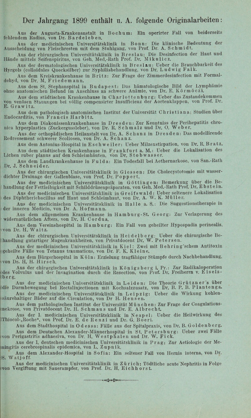 Der Jahrgang 1899 enthält u. A. folgende Originalarbeiten: Aus der Augusta-Krankenanstalt in Bochum: Ein operirter Fall von beiderseits fehlendem Radius, von Dr. Bardeleben. Aus der medicinischen Universitätsklinik in Bonn: Die klinische Bedeutung der Ausscheidung von Fleischresten mit dem Stuhlgang, von Prof. Dr. A. Schmidt. Aus der chirurgischen Universitätsklinik in Breslau: Die Desinfection der Haut und Hände mittels Seifenspiritus, von Geh. Med.-Rath Prof. Dr. Mikulicz. Aus der dermatologischen Universitätsklinik in Breslau: Ueber die Brauchbarkeit des Hyrgols (colloidales Quecksilber) zur .Syphilisbehandlung, von Dr. Ludwig Falk. Aus dem Kreiskrankenhause in Britz: Zur Frage der Zimmerdesinfection mit Formal¬ dehyd, von Dr. M. Friedemann. Aus dem St. Stephanspital in Budapest: Das hämatologische Bild der Lymphämie ohne anatomischen Befund im Anschluss an schwere Anämie, von Dr. E. Körmöczi. Aus dem städtischen Krankenbause in Charlottenburg: Ueber das Zustandekommen von venösen Stauungen bei völlig compensirter Insufficienz der Aortenklappen, von Prof. Dr. E. Grawitz. Aus dem pathologisch-anatomischen Institut der Universität Christiana: Studien über Endocarditis, von Francis Harbitz. Aus dem Diakonissenkrankenhaiise in Dresden: Zur Kenntniss der Perihepatitis chro¬ nica hvperplastica (Zuckergussleber), von Dr. R. Schmalz und Dr. O. Weber. Aus der orthopädischen Heilanstalt von Dr. A. Schanz in Dresden: Das modellirende Redressement schwerer Scoliosen, von Dr. A. Schanz. Aus dem Antonius-Hospital in Eschweiler: Ueber Milzexstirpation, von Dr. R. Bratz. Aus dem städtischen Krankenhause in Frankfurt a. M.: Ueber die Lokalisation des Lichen ruber planus auf den Schleimhäuten, von Dr. Stobwasser. Aus dem Landkrankenhause in Fulda: Ein Todesfall bei Aethernarkose, von San.-Rath Dr. J. Schneider. Aus der chirurgischen Universitätsklinik in Giessen: Die Cholecystotomie mit wasser¬ dichter Drainage der Gallenblase, von Prof. Dr. Popp er t. Aus der medicinischen Universitätsklinik in Göttin gen: Bemerkung über die Be¬ handlung der Fettleibigkeit mit Schilddrüsenpräparaten, von Geh. Med.-Rath Prof. Dr. Ebstein. Aus der medicinischen Universitätsklinik in Greifswald: Ueber seltenere Lokalisation des Diphtheriebacillus auf Haut und Schleimhaut, von Dr. A. W. K. Müller. Aus der medicinischen Universitätsklinik in Halle a. S.: Die Suggestionstherapie in der inneren Medicin, von Dr. A. Hof mann. Aus dem allgemeinen Krankenhause in Hamburg-St. Georg: Zur Verlagerung des widernatürlichen Afters, von Dr. H. Cordua. Aus dem Vereinshospital in Hamburg: Ein Fall von geheilter Hypospadia perinealis, von Dr. H. Waitz. Aus der chirurgischen Universitätsklinik in Heidelberg: Ueber die chirurgische Be¬ handlung gutartiger Magenkrankheiten, von Privatdocent Dr. W. Petersen. Aus der medicinischen Universitätsklinik in Kiel: Zwei mit B ehrin g’schem Antitoxin geheilte Fälle von Tetanus traumaticus, von Dr. F. K. Kleine. Aus dem Bürgerhospital in Köln: Erzielung tragfälliger Stümpfe durch Nachbehandlung, von Dr. H. H. Hirsch. Aus der chirurgischen Universitätsklinik in Königsberg i. Pr.: Zur Radikaloperation ■ des Volvulus und der Jnvagination durch die Resection, von Prof. Dr. Freiherrn v. Eis eis - b er g. Aus der medicinischen Universitätsklinik in Leiden: Die Theorie Grützner’s über die Darmbewegung bei Reetaliujectionen mit Kochsalzzusatz, von Dr. B. P. B. Plantenga. Aus der medicinischen Universitätsklinik in Leipzig: Ueber die Wirkung kohlen¬ säurehaltiger Bäder auf die Circulation, von Dr H. Hensen. Aus dem pathologischen Institut der Universität München: Zur Frage der Coagulatious- nekrose, von Privatdocent Dr. H. Schmaus und Dr. E. Albrecht. Aus der 1. medicinischen Universitätsklinik in Neapel: Ueber die Heilwirkung des Thiocol-„Roche“, von Prof. Dr. E. de Renzi und Dr. G. Boeri. Aus dem Stadthospital in Odessa: Fälle aus der Spitalpraxis, von Dr. B. Goldenberg. Aus dem Deutschen Alexander-Männerhospital in St. P et ersburg: Ueber zwei Fälle :von Perigastritis adhaesiva, von Dr. H. Westphalen und Dr. W. Fick. Aus der I. deutschen medicinischen Universitätsklinik in Prag: Zur Aetiologie der Me¬ ningitis cerebrospinalis epidemica, von L. Zupnik. Aus dem Alexander-Hospital in Sofia: Ein seltener Fall von Hernia interna, von Dr. S. Watjoff. Aus der medicinischen Universitätsklinik in Zürich: Tödtliche acute Nephritis in Folge von Vergiftung mit Sauerampfer, von Prof. Dr. H. Eichhorst. ■—=