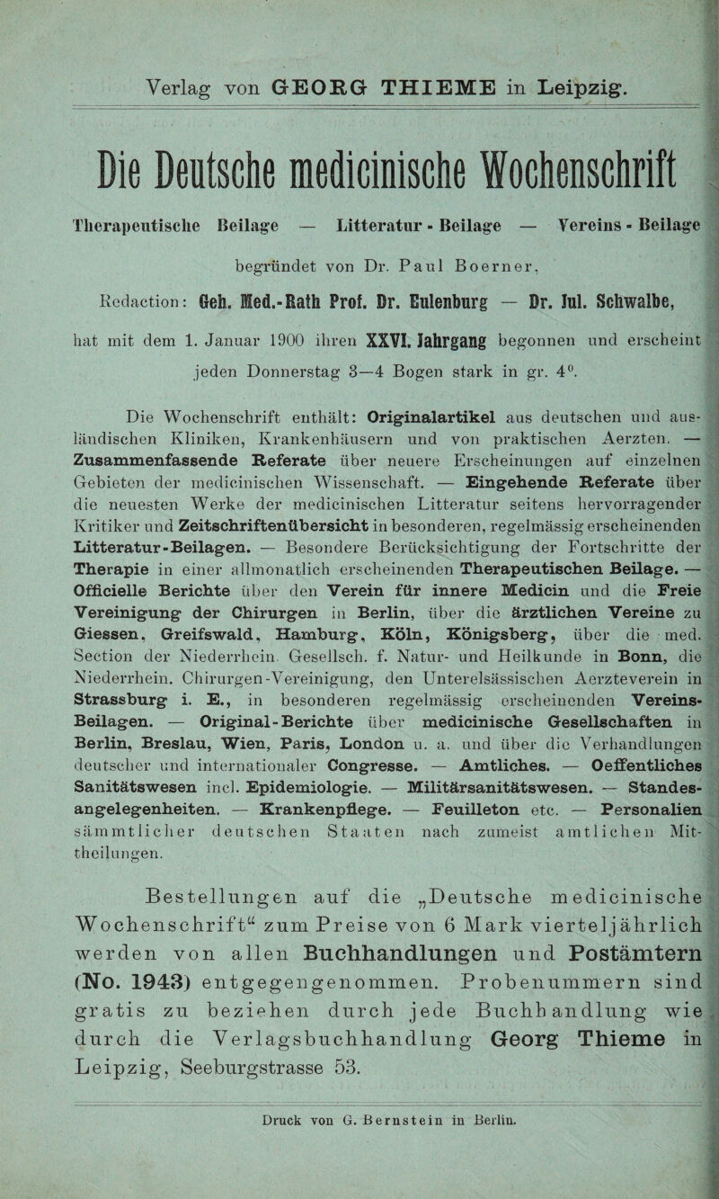 Die Deutsche medicinische Wochenschrift Therapeutische Beilage — Litteratur - Beilage — Vereins - Beilage begründet von Dr. Paul Boerner, Redaction: Geh. Med.-Rath Prof. Dr. Eulenburg — Dr. Jul. Schwalbe, hat mit dem 1. Januar 1900 ihren XXVI. Jahrgang begonnen und erscheint jeden Donnerstag 3—4 Bogen stark in gr. 4°. Die Wochenschrift enthält: Originalartikel aus deutschen und aus¬ ländischen Kliniken, Krankenhäusern und von praktischen Aerzten. — Zusammenfassende Referate über neuere Erscheinungen auf einzelnen Gebieten der medicinischen Wissenschaft. — Eingehende Referate über die neuesten Werke der medicinischen Litteratur seitens hervorragender Kritiker und Zeitschriftenübersicht in besonderen, regelmässig erscheinenden Litteratur-Beilagen. — Besondere Berücksichtigung der Fortschritte der Therapie in einer allmonatlich erscheinenden Therapeutischen Beilage. — Officielle Berichte über den Verein für innere Medicin und die Freie Vereinigung der Chirurgen in Berlin, über die ärztlichen Vereine zu Giessen, Greifswald, Hamburg, Köln, Königsberg, über die med. Section der Niederrhein. Gesellsch. f. Natur- und Heilkunde in Bonn, die Niederrhein. Chirurgen-Vereinigung, den Unterelsässischen Aerzteverein in Strassburg i. E., in besonderen regelmässig erscheinenden Vereins- Beilagen. — Original-Berichte über medicinische Gesellschaften in Berlin, Breslau, Wien, Paris« London u. a. und über die Verhandlungen deutscher und internationaler Congresse. — Amtliches. — Oeigentliches Sanitätswesen incl. Epidemiologie. — Militärsanitätswesen. — Standes¬ angelegenheiten. — Krankenpflege. — Feuilleton etc. — Personalien sämmtlicher deutschen Staaten nach zumeist amtlichen Mit¬ theilungen. Bestellungen auf die „Deutsche medicinische Wochenschrift“ zum Preise von 6 Mark vierteljährlich werden von allen Buehhandlungen und Postämtern (No. 1943) entgegengenommen. Probenummern sind gratis zu beziehen durch jede Buchhandlung wie durch die Verlagsbuchhandlung Georg Thieme in Leipzig, Seeburgstrasse 53.