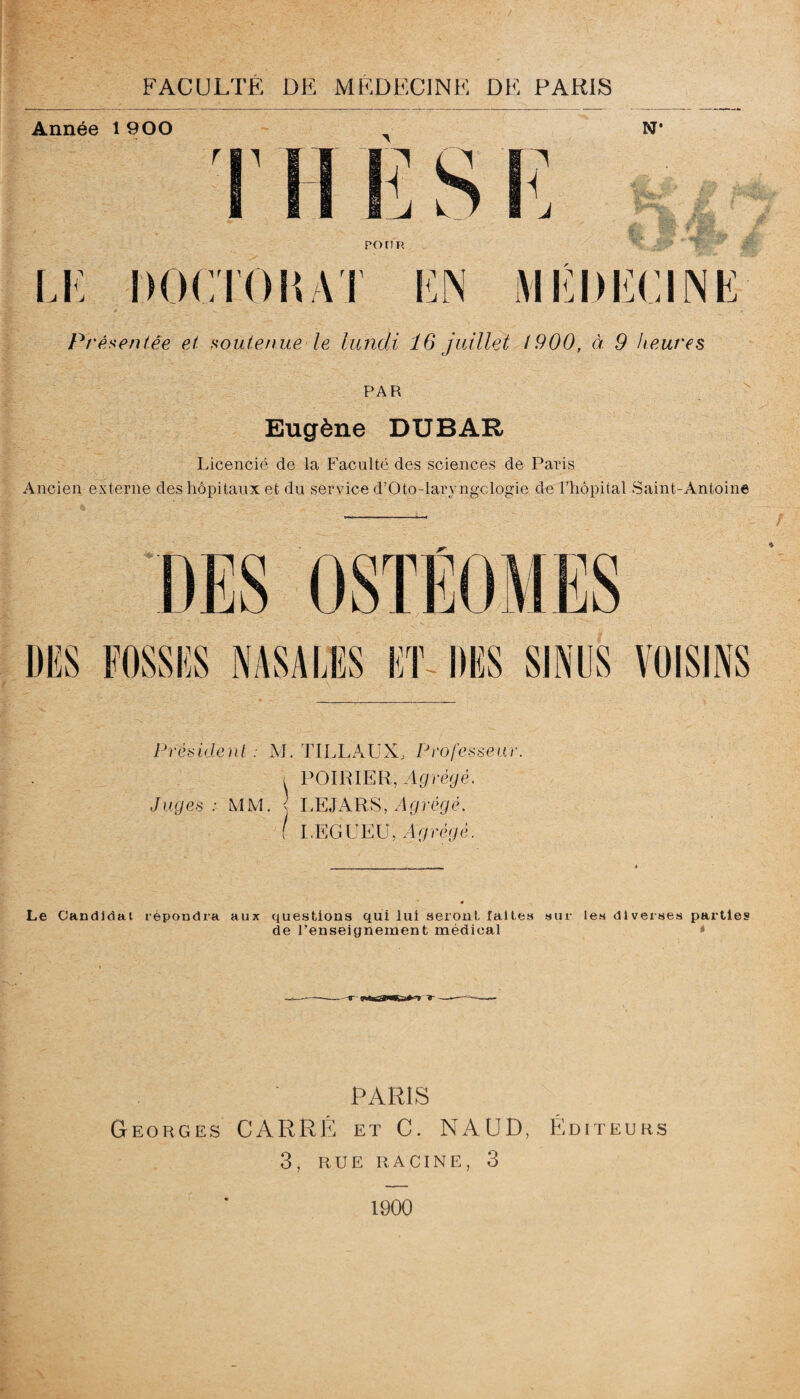 Année 1 900 N* rn H w A I ^ i ponn LC DOCTOIÎ AT EN MÉDECINE 0 V , ' • . V • Pré xent.ee et soutenue le lundi 16 juillet I960, à 9 heures PAR Eugène DUBAR Licencié de la Faculté des sciences de Paris Ancien externe des hôpitaux et du service d’Oto-laryngclogie de l’hôpital Saint-Antoine DES DES FOSSES NASALES ET DES SINUS VOISINS Président . M. TILLAUX, Professeur. i POIRIER, Agrégé. Juges: MM. < LE J A RS, Agrégé. ■ I.EGUEU, Agrégé. Le Candidat répondra aux questions qui lui seront faites sur les diverses parties de l’enseignement médical * PARIS Georges CARRÉ et C. NAUD, Éditeurs 3, RUE RACINE, 3 1900