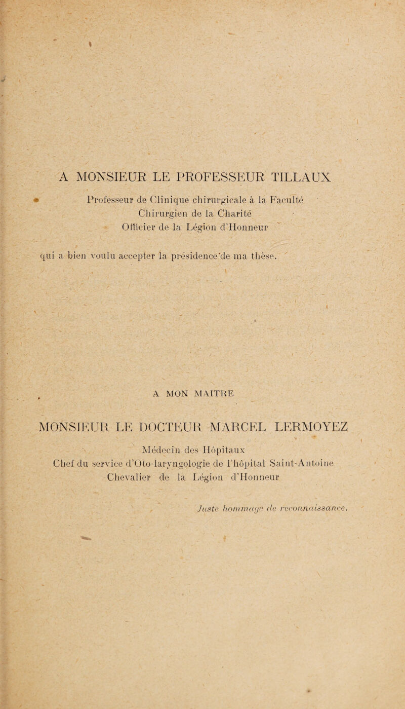 A MONSIEUR LE PROFESSEUR TILLAUX Professeur de Clinique chirurgicale à la Faculté Chirurgien de la Charité Officier de la Légion d’IIonneur qui a bien voulu accepter la présidence'de ma thèse. - \ ' A MON MAITRE *■ MONSIEUR LE DOCTEUR MARCEL LERMOYËZ C t ■ > ■ '*&■ Médecin des Hôpitaux Chef du service d’Oto-laryngologie de l’hôpital Saint-Antoine Chevalier de la Légion d’Honneur Juste honimayé de reconnaissance.