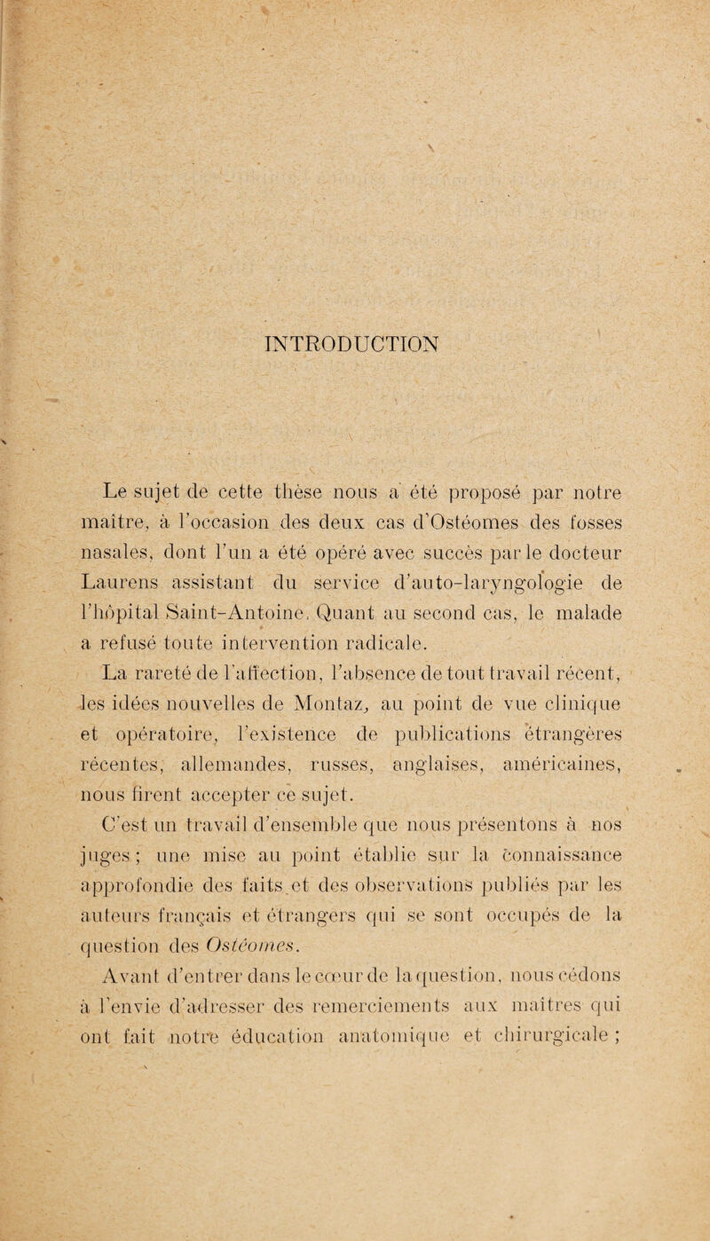 INTRODUCTION Le sujet de cette thèse nous a été proposé par notre maître, à l’occasion des deux cas d’Ostéomes des fosses nasales, dont l’un a été opéré avec succès parle docteur Laurens assistant du service d’auto-laryngologie de h hôpital Saint-Antoine, Quant au second cas, le malade a refusé toute intervention radicale. La rareté de l’atîection, l’absence de tout travail récent, les idées nouvelles de Mbntaz, au point de vue clinique et opératoire, l’existence de publications étrangères récentes, allemandes, russes, anglaises, américaines, nous firent accepter ce sujet. C’est un travail d’ensemble que nous présentons à nos juges; une mise au point établie sur la connaissance approfondie des faits.et des observations publiés par les auteurs français et étrangers qui se sont occupés de la question des Ostéomes. Avant d’entrer dans le cœur de la question, nous cédons à l’envie d’adresser des remerciements aux maîtres qui ont fait notre éducation anatomique et chirurgicale ;