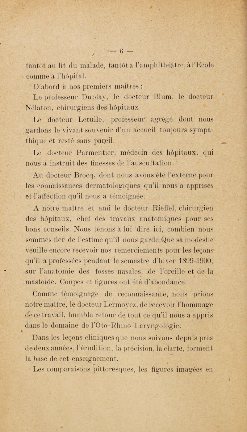 J tantôt au lit du malade, tantôt à b amphithéâtre, à l’Ecole comme à h hôpital. D’abord à nos premiers maîtres : Le professeur Duplay, le docteur Blum, le docteur Nélaton, chirurgiens des hôpitaux. Le docteur Letulle, professeur agrégé dont nous gardons le vivant souvenir d'un accueil toujours sympa¬ thique et resté sans pareil. Le docteur Parmentier, médecin des hôpitaux, qui nous a instruit des finesses de b auscultation. Au docteur Brocq, dont nous avons été l’externe pour les connaissances dermatologiques qu’il nous a apprises et b affection qu’il nous a témoignée. A notre maître et ami le docteur Rieffeh chirurgien des hôpitaux, chef des travaux anatomiques pour ses bons conseils. Nous tenons à lui dire ici, combien nous sommes lier de l’estime qu'il nous garde.Que sa modestie veuille encore recevoir nos remerciements pour les leçons qu’il a professées pendant le semestre d’hiver 1899-1900, sur l’anatomie des fosses nasales, de l’oreille et de la mastoïde. Coupes et figures ont été d’abondance. Comme témoignage de reconnaissance, nous prions notre maître, le docteur Lermoyez, de recevoir l’hommage de ce travail, humble retour de tout ce qu'il nous a appris dans le domaine de bOto-Rhino-Larvimolo&ie. «y O O Dans les leçons cliniques que nous suivons depuis près de deux années, b érudition, la précision, la clarté, forment la base de cet enseignement. Les comparaisons pittoresques, les figures imagées en