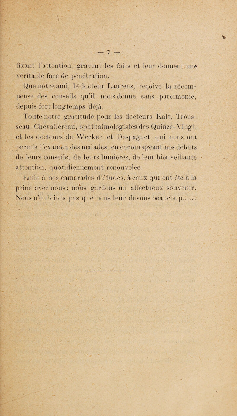 fixant l’attention, gravent les faits et leur donnent une véritable face de pénétration. Que notre ami, le'docteur luiurens, reçoive la récom¬ pense des conseils qu’il nous donne, sans parcimonie, depuis fort longtemps déjà. Toute notre gratitude pour les docteurs Kalt, Trous¬ seau, Chevallereau, ophthalmologistes des Quinze-Vingt, et les docteurs de Wecker et Despagnet qui nous ont permis bexafnén des malades, en encourageant nos débuts de leurs conseils, de leurs lumières, de leur bienveillante attention, quotidiennement renouvelée. En lin à nos camarades d’études , à ceux qui ont été à la peine avec nous ; nous gardons un affectueux souvenir. Nous n’oublions pas que nous leur devons beaucoup.