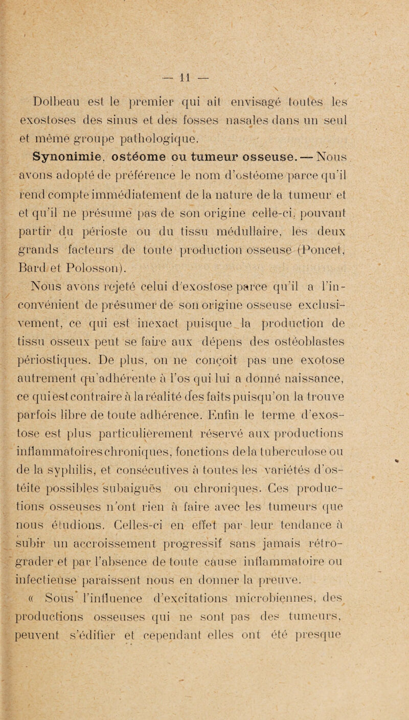 Dolbeau est le premier qui ait envisagé toutes les exostoses des sinus et des fosses nasales dans un seul et même groupe pathologique. Synonimie. ostéome ou tumeur osseuse. —Nous avons adopté de préférence Je nom d’ostéome parce qu’il rend compte immédiatement de la nature delà tumeur et et qu'il ne présumé pas de son origine celle-ci. pouvant partir du périoste ou du tissu médullaire, les deux grands facteurs de toute production osseuse (Poucet, Bard et Polosson). Nous avons rejeté celui d'exostose parce qu'il a l'in¬ convénient de présumer de son origine osseuse exclusi¬ vement, ce qui est inexact puisque la production de tissu osseux peut se faire aux dépens des ostéoblastes périostiques. De plus, on ne conçoit pas une exotose autrement qu’adhérente à l'os qui lui a donné naissance, ce qui est contraire à la réalité des faits puisqu’on la trouve parfois libre de toute adhérence. Enfin le terme d'exos¬ tose est plus particulièrement réservé aux productions inflammatoires chroniques, fonctions delà tuberculose ou de la syphilis, et consécutives à toutes les variétés d’os¬ téite possibles subaiguës ou chroniques. Ces produc¬ tions osseuses n’ont rien à faire avec les tumeurs que nous étudions. Celles-ci en effet par leur tendance à V subir un accroissement progressif sans jamais rétro¬ grader et par l’absence de tonie cause inflammatoire ou infectieuse paraissent nous en donner la preuve. « Sous l'influence d’excitations microbiennes, des productions osseuses qui ne sont pas des tumeurs, peuvent s’édifier et cependant elles ont été presque