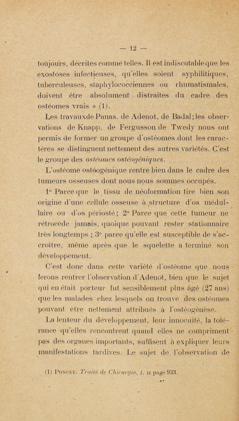 toujours, décrites comme telles. Il est indiscutable que les exostoses infectieuses, qu’elles soient syphilitiques, tuberculeuses, staphylococciennes ou rhumatismales, doivent être absolument distraites du cadre des ostéomes vrais » (1). Les travauxde Panas, de Adenot, de Badal;les obser¬ vations de Knapp, de Fergusson de Twedy nous ont permis de former un groupe d’ostéomes dont les carac¬ tères se distinguent nettement des autres variétés. C’est le groupe des ostéomes ostéogéniques. L’ostéome ostôogénique rentre bien dans le cadre des tumeurs osseuses dont nous nous sommes occupés. 1° Parce que le tissu de néoformation tire bien son origine d’une cellule osseuse à structure d’os médul¬ laire ou d’os périosté ; 2° Parce que cette tumeur ne rétrocède jamais, quoique pouvant rester stationnaire très longtemps ; 3° parce qu’elle est susceptible de s’ac¬ croître, même après que le squelette a terminé son développement. C’est donc dans cette variété d’ostéome que nous ferons rentrer l'observation d’Adenot, bien que le sujet qui en était porteur fut sensiblement plus âgé (27 ans) que les malades chez lesquels on trouve des ostéomes pouvant être nettement attribués à l’ostéogénèse. La lenteur du développement, leur innocuité, la tolé¬ rance qu’elles rencontrent quand elles ne compriment pas des organes importants, suffisent à expliquer leurs manifestations tardives. Le sujet de l'observation de (1) Poncer. Traité de Chirurgie, t. n page 933.