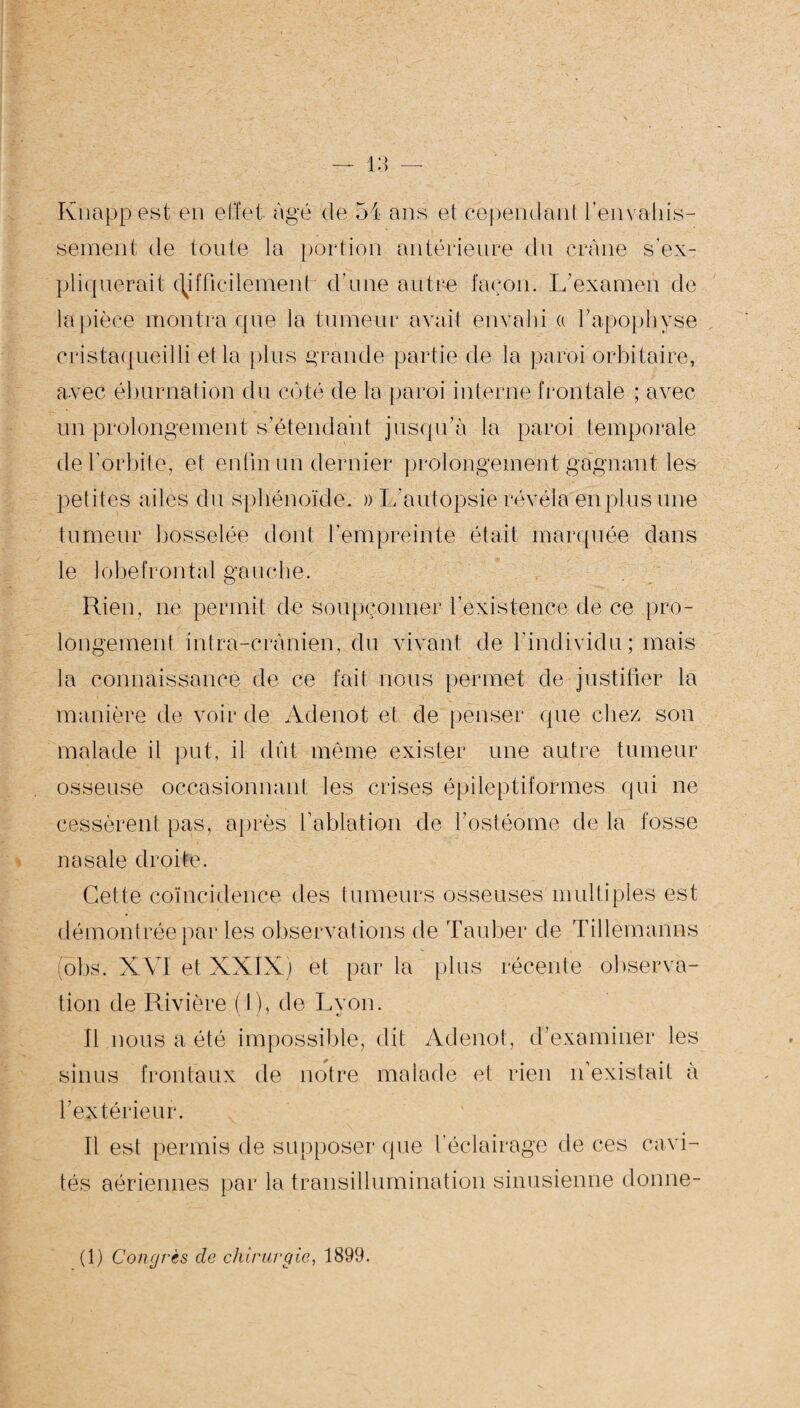 Knapp est en effet âgé de 54 ans el: cependant l'envahis¬ sement de toute la portion antérieure du crâne s’ex¬ pliquerait c^ifficilemenh d’une autre façon. L’examen de la pièce montra que la tumeur avait envahi a l’apophyse cristaqueilli et la plus grande partie de la paroi orbitaire, avec éburnation du coté de la paroi interne frontale ; avec un prolongement s’étendant jusqu’à la paroi temporale de l’orbite, et enfin un dernier prolongement gagnant les petites ailes du sphénoïde. » L’autopsie révéla en plus une tumeur bosselée dont l’empreinte était marquée dans le lobe frontal gauche. Rien, ne permit de soupçonner l’existence de ce pro¬ longement intra-crânien, du vivant de l’individu; mais la connaissance de ce fait nous permet de justifier la manière de voir de Adenot et de penser que chez son malade il put, il dut même exister une autre tumeur osseuse occasionnant les crises épileptiformes qui ne cessèrent pas, après l’ablation de l’ostéome de la fosse nasale droite. Cette coïncidence des tumeurs osseuses multiples est démontrée par les observations de Tauber de Tillèmanns obs. XVI et XXIX) et par la plus récente observa¬ tion de Rivière (I), de Lyon. Il nous a été impossible, dit Adenot, d’examiner les sinus frontaux de notre malade et rien n’existait à l'extérieur. Il est permis de supposer que l’éclairage de ces cavi¬ tés aériennes par la transillumination sinusienne dorine- (1) Congrès cle chirurgie, 1899.