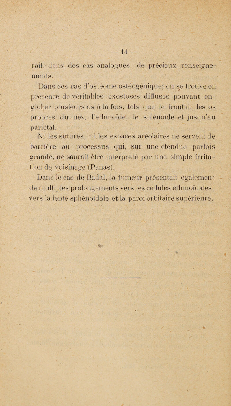 rail ,* dins des cas analogues, de précieux renseigne¬ ments. Dans ces cas d’ostéome ostéogénique; on se trouve en présence de véritables exostoses diffuses pouvant en¬ glober plusieurs os à la fois, tels que le frontal, les os propres du nez, l'etlimoïde, le splénoïde et jusqu’au pariétal. Ni les sutures, ni les espaces aréolaires ne servent de barrière au processus qui, sur une étendue parfois grande, ne saurait être interprété par une simple irrita¬ tion de voisinage (Panas). Dans le cas de Badal, la tumeur présentait également de multiples prolongements vers les cellules ethmoïdales, vers la fente sphénoïdale et la paroi orbitaire supérieure.