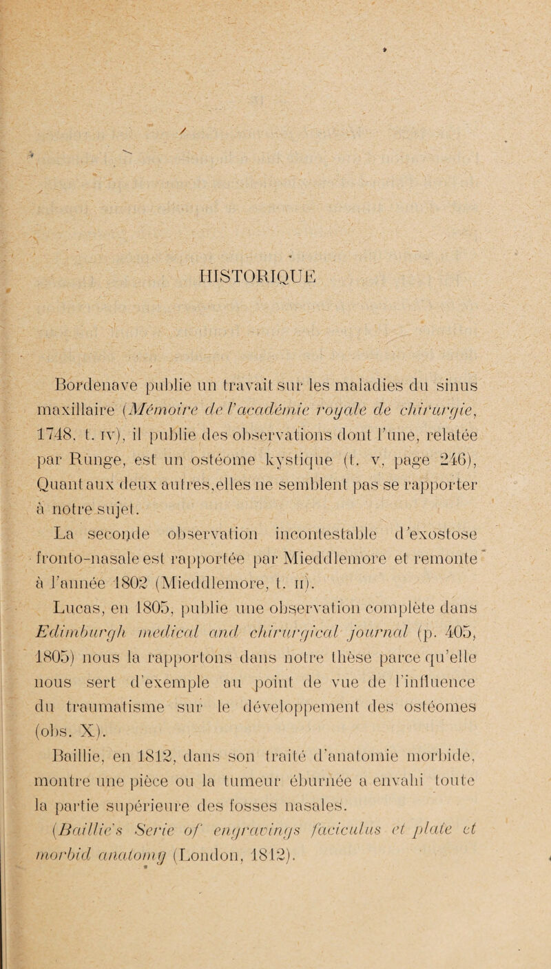 HISTORIQUE Bordenave publie un travail sur les maladies du sinus maxillaire (Mémoire de /’académie royale de chirurgie, 1748. t. iv), il publie des observations dont Tune, relatée par Runge, est un ostéome kystique (t. v, page 246), Quant aux deux autres,elles ne semblent pas se rapporter à notre sujet. La seconde observation incontestable d'exostose fronto-nasale est rapportée par Mieddlemore et remonte à Tannée 1802 (Mieddlemore, t. n). Lucas, en 1805, publie une observation complète dans Edimburgh medical and chirurgical journal (p. 405, 1805) nous la rapportons dans notre thèse parce qu’elle nous sert d’exemple au point de vue de l’influence du traumatisme sur le développement des ostéomes (obs. X). Raillie, en 1812, dans son traité d’anatomie morbide, montre une pièce ou la tumeur éburiiée a envahi toute la partie supérieure des fosses nasales. (Baillies Sérié of engravings faciculus et plate et morbid anatoiny (London, 1812).