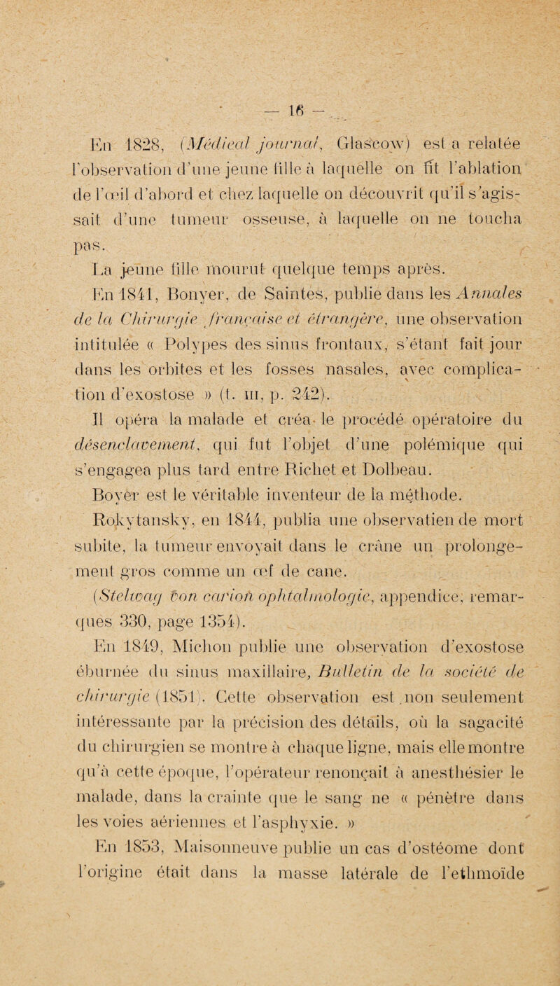 En 1828, (Médical journal, Glasgow) est a relatée l'observation d’une jeune tille à laquelle on fit l'ablation de l’œil d’abord et chez laquelle on découvrit qu’il s’agis¬ sait d’une tumeur osseuse, à laquelle on ne toucha pas. La jeune fille mourut quelque temps après. En 1841, Bonyer, de Saintes, publie dans les Annales de la Chirurgie française et étrangère, une observation intitulée « Polypes des sinus frontaux, s’étant fait jour dans les orbites et les fosses nasales, avec complica¬ tion d’exostose » (t. m, p. 242). Il opéra la malade et qréa- le procédé opératoire du désenclavement, qui fut l’objet d’une polémique qui s’engagea plus tard entre Richet et Dolbeau. Bovèr est le véritable inventeur de la méthode. *J ■** RoLytansky, en 1841, publia une observatien de mort subite, la tumeur envoyait dans le crâne un prolonge¬ ment gros comme un œf de cane. (Stelwag ton cation ophtalmologie, appendice, remar¬ ques 330, page 1354). En 1849, Michon publie une observation d’exostose éburnée du sinus maxillaire. Bulletin de la société de chirurgie ( 1851). Cette observation est .non seulement du chirurgien se montre à chaque ligne, mais elle montre qu’à cette époque, l’opérateur renonçait à anesthésier le malade, dans la crainte que le sang ne « pénètre dans les voies aériennes et l’asphyxie. » En 1853, Maisonneuve publie un cas d’ostéome dont l’origine était dans la masse latérale de l’ethmoïde