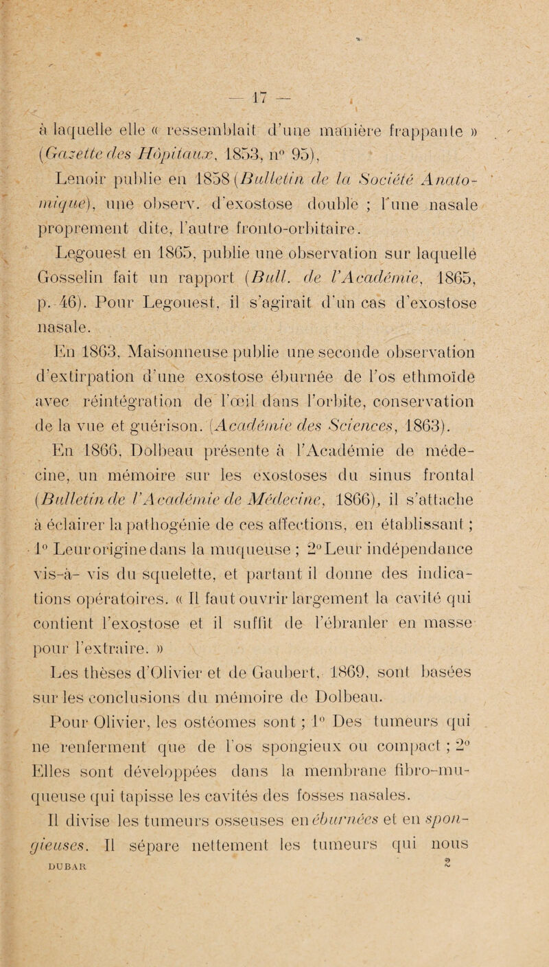 < à laquelle elle « ressemblait d’une manière frappante » (Gazette des Hôpitaux, 1853, n° 95), Lenoir publie en 1858 (Bulletin de la Société Anato¬ mique), une observ. d'exostose double ; l'une nasale proprement dite, l’autre fronto-orbitaire. Legouest en 1865, publie une observation sur laquelle Gosselin fait un rapport (Bull, de VAcadémie, 1865, p. 46). Pour Legouest, il s’agirait d'un cas d’exostose nasale. En 1863, Maisonneuse publie une seconde observation d'extirpation d’une exostose éburnée de l’os ethmoïdë avec réintégration de l'œil dans l’orbite, conservation de la vue et guérison. (Académie des Sciences, 1863). En 1866, Dolbeau présente à l’Académie de méde¬ cine, un mémoire sur les exostoses du sinus frontal (Bulletin de VAcadémie de Médecine, 1866), il s’attache à éclairer la pathogénie de ces affections, en établissant ; 1° Leur origine dans la muqueuse ; 2° Leur indépendance vis-à- vis du squelette, et partant il donne des indica¬ tions opératoires. « Il faut ouvrir largement la cavité qui contient l’exostose et il suffit de l’ébranler en masse pour l’extraire. » Les thèses d’Olivier et de Gaubert, 1869, sont basées sur les conclusions du mémoire de Dolbeau. Pour Olivier, les ostéomes sont ; 1° Des tumeurs qui ne renferment que de l’os spongieux ou compact ; 2° Elles sont développées dans la membrane fibro-mu- queuse qui tapisse les cavités des fosses nasales. Il divise les tumeurs osseuses en éburnécs et en spon¬ gieuses. Il sépare nettement les tumeurs qui nous DUBAR