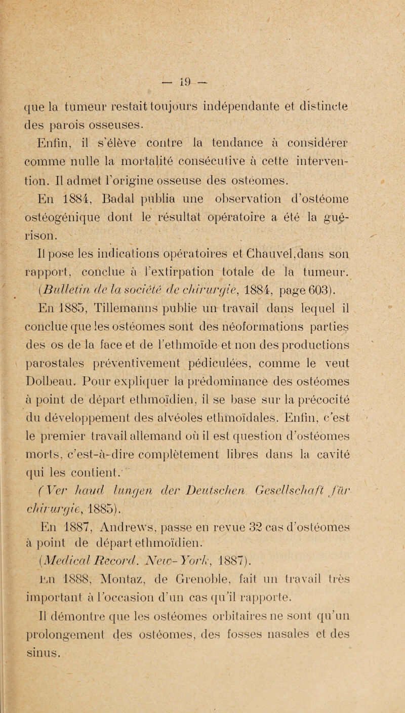 que la tumeur restait toujours indépendante et distincte des parois osseuses. Enfin, il s’élève contre la tendance à considérer comme nulle la mortalité consécutive à cette interven¬ tion. Il admet l’origine osseuse des ostéomes. En 1884, Badal publia une observation d’ostéome ostéogénique dont le résultat opératoire a été la gué¬ rison. Il pose les indications opératoires et Chauvel,dans son rapport, conclue à l’extirpation totale de la tumeur. {Bulletin de la société de'chirurgie, 1884, page 603). En 1885, Tillemanns publie un travail dans lequel il conclue que les ostéomes sont des néoformations parties des os de la face et de l’ethmoïde et non des productions parostaies préventivement pédiculées, comme le veut Dolbeau. Pour expliquer la prédominance des ostéomes à point de départ ethmoïdien, il se base sur la précocité du développement des alvéoles ethmoïdales. Enfin, c'est le premier travail allemand où il est question d’ostéomes morts, c’est-à-dire complètement libres dans la cavité qui les contient. (Ver haud lungen der Deutschen Gesellsckaft für chirurgiey 1885). En 1887, Andrews, passe en revue 32 cas d’ostéomes à point de départ ethmoïdien. {Medical Record. New-York, 1887). En 1888, Montez, de Grenoble, fait un travail très important à l’occasion d’un cas qu’il rapporte. Il démontre que les ostéomes orbitaires ne sont qu’un prolongement des ostéomes, des fosses nasales et des sinus.