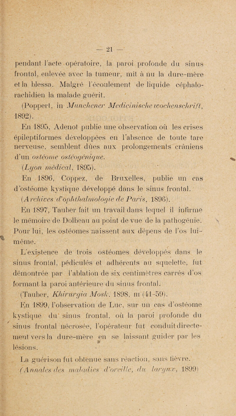 pendant F acte opératoire, la paroi profonde du sinus frontal, enlevée avec la tumeur, mît à nu la dure-mère et la blessa. Malgré l'écoulement de liquide céphalo¬ rachidien la malade guérit. (Popper t, in Munchener Medicinische Wochenschrift, 1892). En 1895, Adenot publie une observation où les crises épileptiformes développées en l'absence de toute tare nerveuse, semblent dues aux prolongements crâniens d'un ostéome ostéogénique. (Lyon médical, 1895). En 1896, Coppez, de Bruxelles, publie un cas d ostéome kystique développé dans le sinus frontal. (Archioes d’opldhalmologie de Paris, 1896). En 1897, Tauber fait un travail dans lequel il infirme le mémoire de Dolbeau au point de vue de la pathogénie. Pour lui, les ostéomes naissent aux dépens de bos lui- même. r L’existence de trois ostéomes développés dans le sinus frontal, pédiculés et adhérents au squelette, fut démontrée par b ablation de six centimètres carrés d’os formant la paroi antérieure du sinus frontal. (Tauber, Khiritrgia Mosk. 1898, in (41-59). En 1899, Inobservation de Luc, sur un cas d’ostéome kystique du sinus frontal, où la paroi profonde du sinus frontal nécrosée, bopérateur fut conduit directe¬ ment vers la dure-mère en se laissant guider par les lésions. La guérison fut obtenue sans réaction, (Annales des maladies d'or et liedu sans fièvre. larynx, 1899)