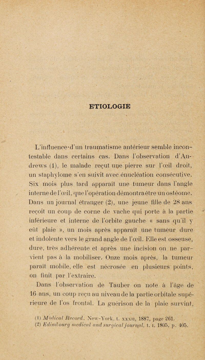 ETIOLOGIE L’influence*d’un traumatisme antérieur semble incon¬ testable dans certains cas. Dans l’observation d’An¬ drews (1), le malade reçut une pierre sur l’œil droit, un staphylome s’en suivit avec énucléation consécutive. Six mois plus tard apparaît une tumeur dans l’angle interne de l’œil, que l’opération démontra être un ostéome. Dans un journal étranger (2), une jeune tille de 28 ans reçoit un coup de corne de vache qui porte à la partie inférieure et interne de l’orbite gauche « sans qu’il y eût plaie », un mois après apparaît Une tumeur dure et indolente vers le grand angle de l’œil. Elle est osseuse, dure, très adhérente et après une incision on ne par¬ vient pas à la mobiliser. Onze mois après, la tumeur paraît mobile, elle est nécrosée en plusieurs points, on finit par l'extraire. Dans l’observation de Tauber on note à l’âge de 16 ans, un coup reçu au niveau de la partie orbitale supé¬ rieure de l’os frontal. La guérison de la plaie survint, (1) Médical Record. New-York, t. xxxii, 1887, page 261. (2) Edimbourg medical and surgical journal, t. i, 1805, p. 405.