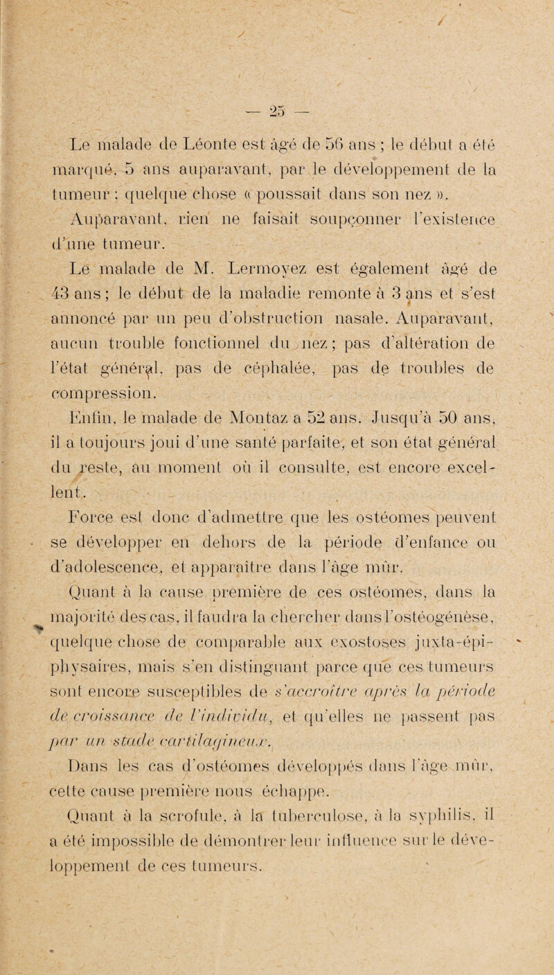 Le malade de Léonte est âgé de 56 ans ; le début a été marqué. 5 ans auparavant, par le développement de la tumeur : quelque chose « poussait dans son nez », Auparavant, rien ne faisait soupçonner l’existence d’une tumeur. Le malade de M. Lermovez est également âgé de 43 ans; le début de la maladie remonte à 3 ans et s’est annoncé par un peu d’obstruction nasale. Auparavant, aucun trouble fonctionnel du nez ; pas d’altération de l’état général, pas de céphalée, pas de troubles de compression. Enfin, le malade de Montaz a 52 ans. Jusqu’à 50 ans, il a toujours joui d’une santé parfaite, et son état général du reste, au moment où il consulte, est encore exceL lent. Force est donc d’admettre que les ostéomes peuvent se développer en dehors de la période d’enfance ou d’adolescence, et apparaître dans l’âge mûr. Quant à la cause première de ces ostéomes, dans la majorité des cas, il faudra la chercher dansbostéogénèse, quelque chose de comparable aux exostoses juxfa-épi-- physaires, mais s’en distinguant parce que ces tumeurs sont encore susceptibles de s'accroître après la période de croissance de l'individu, et qu’elles ne passent pas par un stade cartilagineux. Dans les cas d’ostéomes développés dans l’âge mûr, cette cause première nous échappe. Quant à la scrofule, à Ja tuberculose, à la syphilis, il a été impossible de démontrer leur influence sur le déve¬ loppement de ces tumeurs.