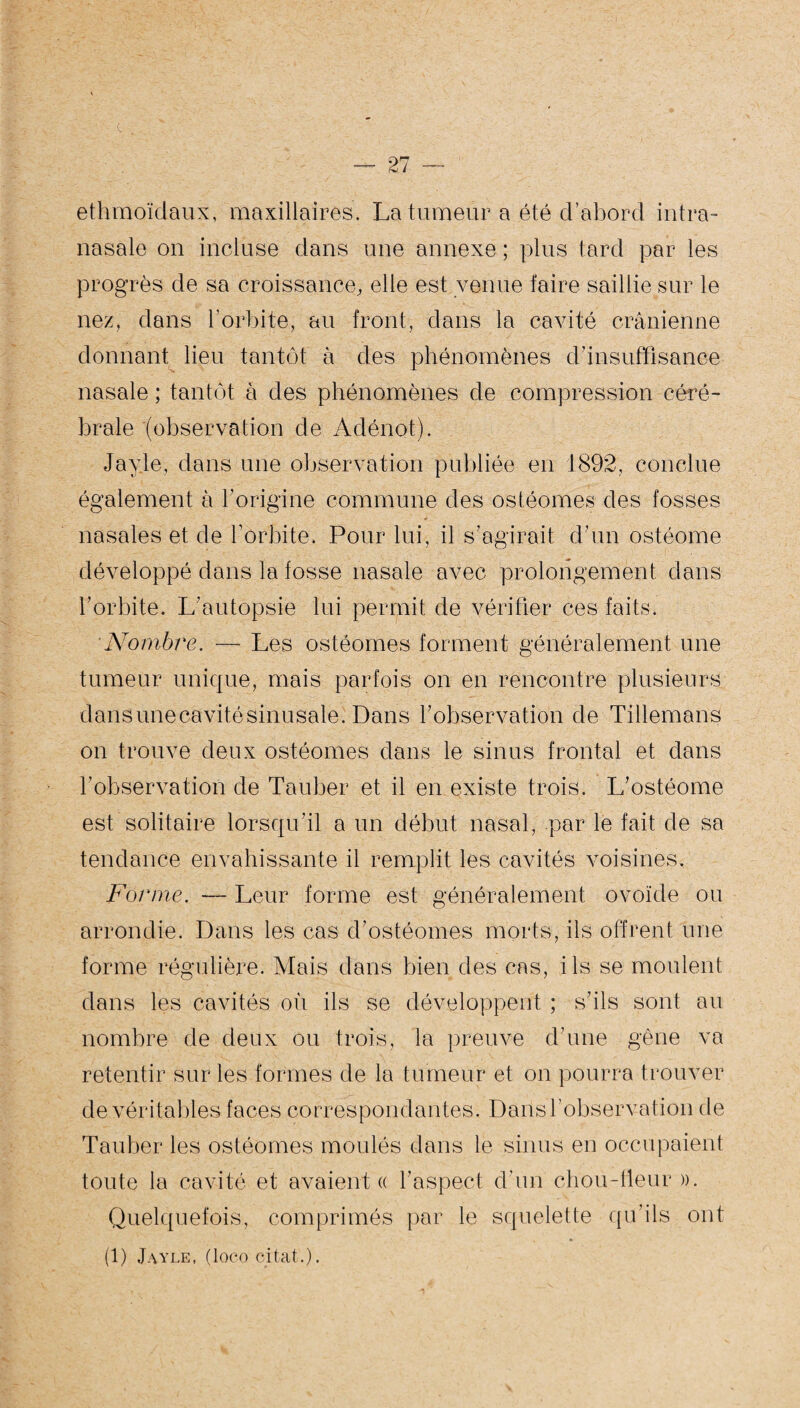 <L — 27 — ethmoïdaux, maxillaires. La tumeur a été d’abord intra- nasale on incluse dans une annexe ; plus tard par les progrès de sa croissance, elle est venue faire saillie sur le nez, dans l’orbite, au front, dans la cavité crânienne donnant lieu tantôt à des phénomènes d’insuffisance nasale ; tantôt à des phénomènes de compression céré¬ brale (observation de Adénot). Jayle, dans une observation publiée en 1892, conclue également à l’origine commune des ostéomes des fosses nasales et de l’orbite. Pour lui, il s’agirait d’un ostéome développé dans la fosse nasale avec prolongement dans l’orbite. L’autopsie lui permit de vérifier ces faits. Nombre. — Les ostéomes forment généralement une tumeur unique, mais parfois on en rencontre plusieurs dans uiîe cavité sinusale. Dans l’observation de Tillemans on trouve deux ostéomes dans le sinus frontal et dans l’observation de Tau ber et il en existe trois. L’ostéome est solitaire lorsqu’il a un début nasal, par le fait de sa tendance envahissante il remplit les cavités voisines. Forme. — Leur forme est généralement ovoïde ou arrondie. Dans les cas d’ostéomes morts, ils offrent une forme régulière. Mais dans bien des cas, ils se moulent dans les cavités où ils se développent ; s’ils sont au nombre de deux ou trois, la preuve d’une gène va retentir sur les formes de la tumeur et on pourra trouver de véritables faces correspondantes. Dans l’observation de Tauber les ostéomes moulés dans le sinus en occupaient toute la cavité et avaient « l’aspect d’un chou-fleur ». Quelquefois, comprimés par le squelette qu’ils ont (1) Jayle, (loco citât.).