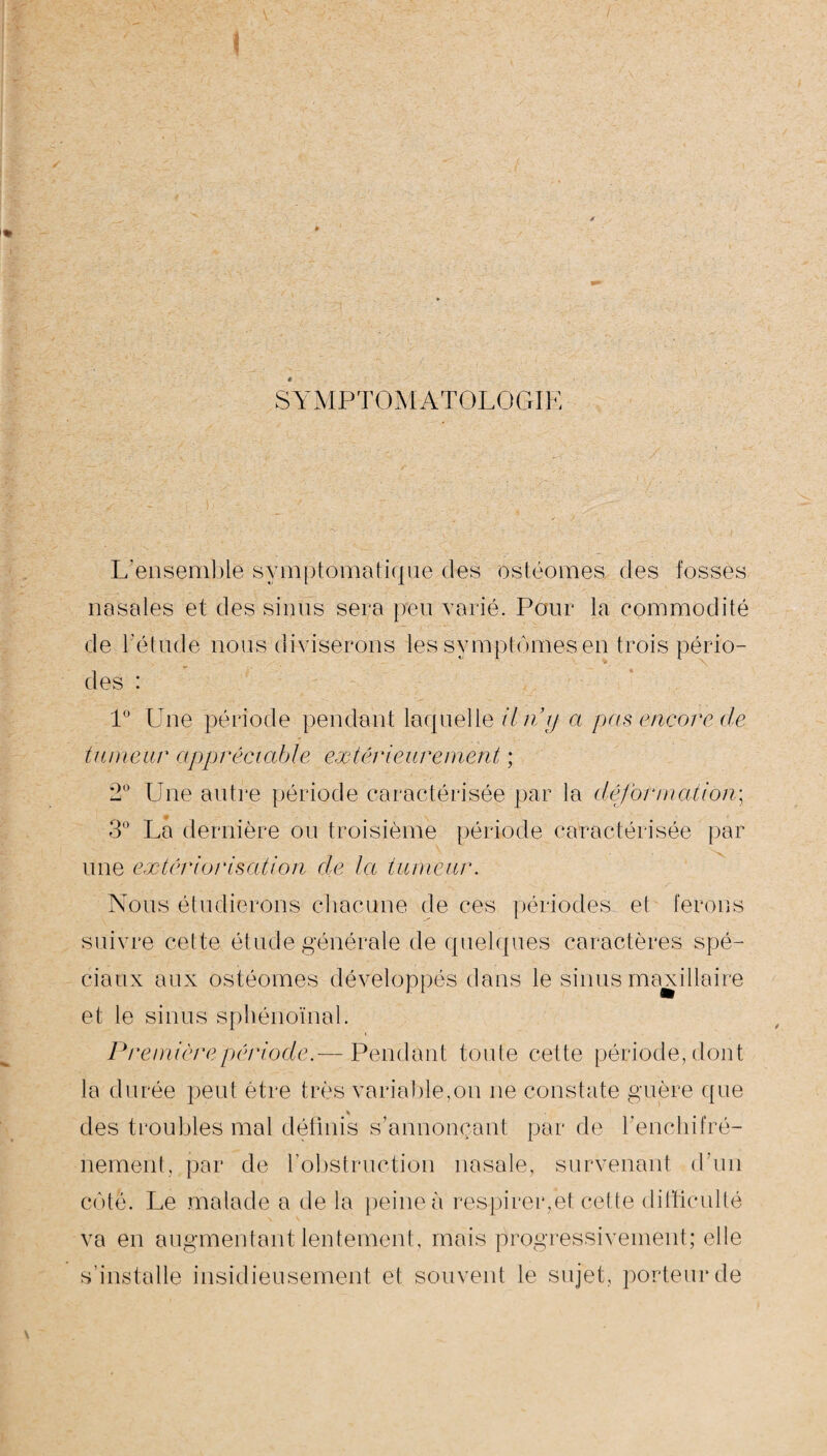 SYMPTOMATOLOGIE L'ensemble symptomatique des ostéomes des fosses nasales et des sinus sera peu varié. Pour la commodité de l'étude nous diviserons les symptômes en trois pério¬ des : 1° Une période pendant laquelle Un y a pas encore de tumeur appréciable extérieurement ; 2° Une autre période caractérisée par la déformation; 3° La dernière ou troisième période caractérisée par une extériorisation de la tumeur. Nous étudierons chacune de ces périodes et ferons suivre cel te élude générale de quelques caractères spé¬ ciaux aux ostéomes développés dans le sinus maxillaire et le sinus sphénoïnal. Première période.— Pendant tonte cette période, dont la durée peut être très variable,on ne constate guère que des troubles mal définis s’annonçant par de l’enchifré- nement, par de l’obstruction nasale, survenant d’un côte. Le malade a de la peine à respirer,et cette difficulté va en augmentant lentement, mais progressivement; elle s’installe insidieusement et souvent le sujet, porteur de