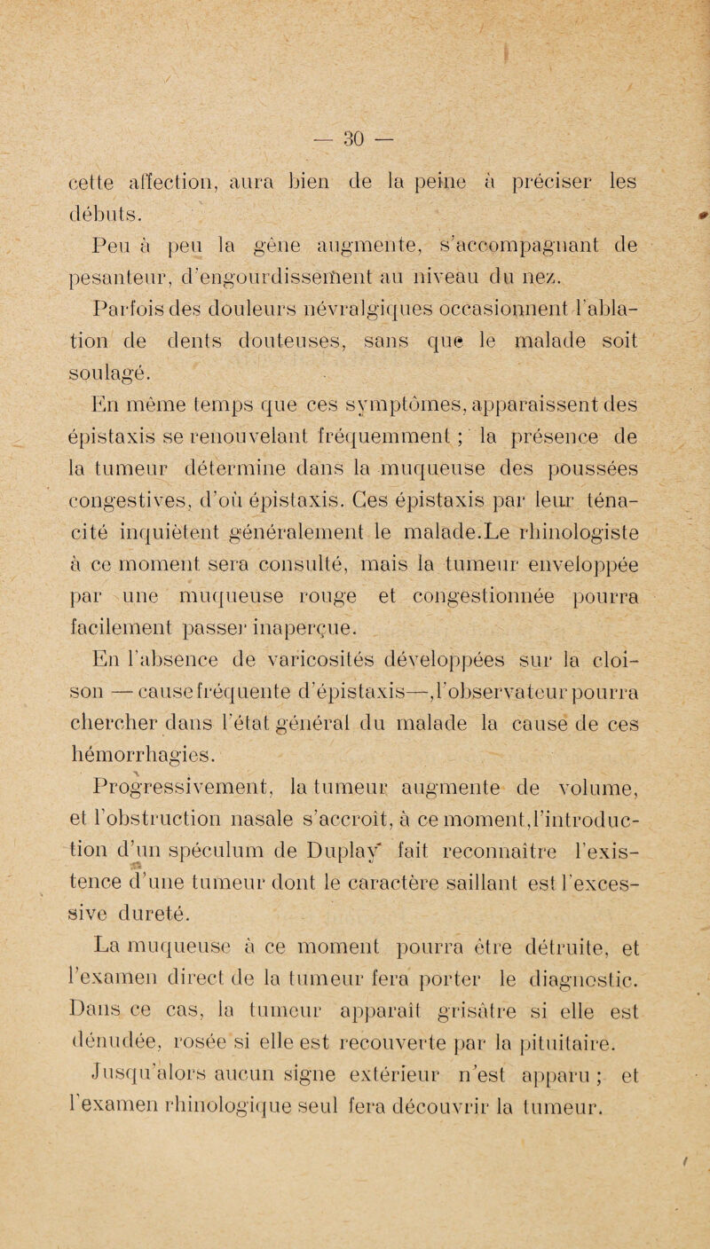 y — 30 — cette affection, aura bien de la peine à préciser les débuts. * Peu à peu la gène augmente, s’accompagnant de pesanteur, d’engourdisseiîient au niveau du nez. Parfois des douleurs névralgiques occasionnent l'abla¬ tion de dents douteuses, sans que le malade soit soulagé. En même temps que ces symptômes, apparaissent des épistaxis se renouvelant fréquemment ; la présence de la tumeur détermine dans la muqueuse des poussées congestives, d’où épistaxis. Ces épistaxis par leur téna¬ cité inquiètent généralement le malade.Le rhinologiste à ce moment sera consulté, mais la tumeur enveloppée par une muqueuse rouge et congestionnée pourra facilement passer inaperçue. En l'absence de varicosités développées sur la cloi¬ son — cause fréquente d’épistaxis—,l'observateur pourra chercher dans l’état général du malade la cause de ces hémorrhagies. Progressivement, la tumeur augmente de volume, et l’obstruction nasale s’accroît, à ce moment,l’introduc¬ tion d’un spéculum de Du play* fait reconnaître l’exis¬ tence d’une tumeur dont le caractère saillant est l’exces¬ sive dureté. La muqueuse à ce moment pourra être détruite, et l’examen direct de la tumeur fera porter le diagnostic. Dans ce cas, la tumeur apparaît grisâtre si elle est dénudée, rosée si elle est recouverte par la pituitaire. Jusqu’alors aucun signe extérieur n’est apparu; et l’examen rhinologique seul fera découvrir la tumeur.
