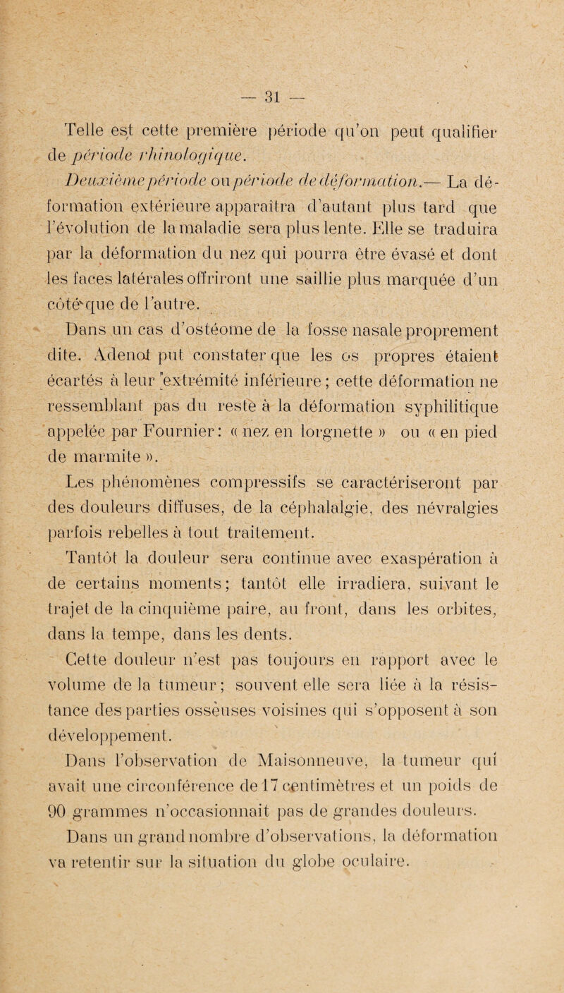 Telle est cette première période qu’on peut qualifier de période rhi no logique. Deuxièmepériode oupériode de,déformation.— La dé¬ formation extérieure apparaîtra d’autant plus tard que l’évolution de la maladie sera plus lente. Elle se traduira par la déformation du nez qui pourra être évasé et dont les faces latérales offriront une saillie plus marquée d’un côté'que de l’autre. Dans un cas d’ostéome de la fosse nasale proprement dite. Adenoi put constater que les os propres étaient écartés à leur extrémité inférieure; cette déformation ne ressemblant pas du reste à la déformation syphilitique appelée par Fournier: « nez en lorgnette » ou « en pied de marmite ». Les phénomènes compressifs se caractériseront par des douleurs diffuses, de la céphalalgie, des névralgies parfois rebelles à tout traitement. Tantôt la douleur sera continue avec exaspération à de certains moments ; tantôt elle irradiera, suivant le trajet de la cinquième paire, au front, dans les orbites, dans la tempe, dans les dents. Cette douleur n’est pas toujours en rapport avec le volume de la tumeur; souvent elle sera liée à la résis¬ tance des parties osseuses voisines qui s’opposent à son développement. Dans l’observation de Maisonneuve, la tumeur qui avait une circonférence de 17 centimètres et un poids de 90 grammes n’occasionnait pas de grandes douleurs. Dans un grand nombre d’observations, la déformation va retentir sur la situation du globe oculaire.