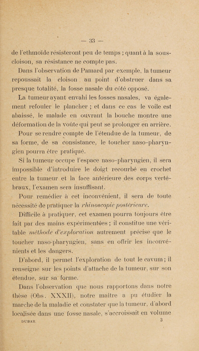 de rethmoïde résisteront peu de temps ; quant à la sous- cloison, sa résistance ne compte pas. Dans l'observation dePamard par exemple, la tumeur repoussait la cloison au point d’obstruer dans sa presque totalité, la fosse nasale du côté opposé. La tumeur ayant envahi les fosses nasales, va égale¬ ment refouler le plancher ; et dans ce cas le voile est abaissé, le malade en ouvrant la bouche montre une déformation de la voûte qui peut se prolonger en arrière. Pour se rendre compte de l’étendue de la tumeur, de sa forme, de sa consistance, le toucher naso-pharyn- gien pourra être pratiqué. Si la tumeur occupe l'espace naso-pharyngien, il sera impossible d’introduire le doigt recourbé en crochet entre la tumeur et la face antérieure des corps verté¬ braux, l’examen sera insuffisant. Pour remédier à cet inconvénient, il sera de toute nécessité de pratiquer la rhinoscopie postérieure. Difficile à pratiquer, cet examen pourra toujours être fait par des mains expérimentées ; il constitue une véri¬ table méthode d’exploration autrement précise que le toucher naso-pharyngien, sans en offrir les inconvé¬ nients et les dangers. D’abord, il permet l’exploration de tout lecavum; il renseigne sur les points d’attache de la tumeur, sur son étendue, sur sa forme. Dans l'observation que nous rapportons dans notre thèse (Obs. XXXII), notre maître a pu étudier la marche de la maladie et constater que la tumeur, d’abord localisée dans une' fosse nasale, s’accroissait en volume 3 DUBAR