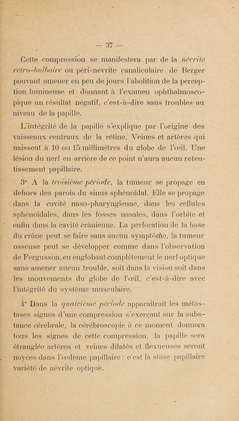 Cette compression se manifestera par de la névrite rétro-bulbaire ou péri-névrite canaliculaire de Berger pouvant amener en peu de jours l’abolition de la percep¬ tion lumineuse et donnant à l’examen ophthalmosco¬ pique un résultat négatif, c’est-à-dire sans troubles au niveau de la papille. L'intégrité de la papille s’explique par l’origine des vaisseaux centraux de la rétine. Veines et artères qui naissent à 10 ou 15 millimètres du globe de l’œil. Une lésion du nerf en arrière de ce point n’aura aucun reten¬ tissement papillaire. 3° A la troisième période, la tumeur se propage en dehors des parois du sinus sphénoïdal. Elle se propage dans la cavité naso-pharyngienne, dans les cellules sphénoïdales, dans les fosses nasales, dans l’orbite et enfin dans la cavité crânienne. La perforation de la base du crâne peut se faire sans aucun symptôme, la tumeur osseuse peut se développer comme dans l’observation de Fergusson, en englobant complètement le nerf optique sans amener aucun trouble, soit dans la vision soit dans les mouvements du globe de l’œil, c’est-à-dire avec l’intégrité du système musculaire. 4° Dans la quatrième période apparaitrait les métas¬ tases signes d’une compression s’exerçant sur la subs¬ tance cérébrale, la cérébroscopie à ce moment donnera tous les signes de cette compression, la papille sera étranglée artères et veines dilatés et flexueuses seront noyées dans l’œdème papillaire: c’est la stase papillaire variété de névrite optique.