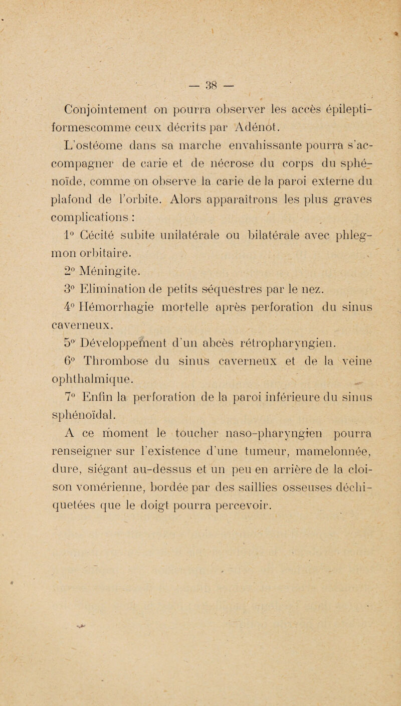 Conjointement on pourra observer les accès épilepti- formescomme ceux décrits par Adénot. L’ostéome dans sa marche envahissante pourra s’ac¬ compagner de carie et de nécrose du corps du sphé¬ noïde, comme on observe la carie delà paroi externe du plafond de l'orbite. Alors apparaîtrons les plus graves complications : 1° Cécité subite unilatérale ou bilatérale avec phleg¬ mon orbitaire. 2° Méningite. 3° Elimination de petits s-équestres par le nez. 4° Hémorrhagie mortelle après perforation du sinus caverneux. 5° Développement d’un abcès rétropharyngien. 6° Thrombose du sinus caverneux et de la veine ophthalmique. 7° Enfin la perforation de la paroi inférieure du sinus sphénoïdal. A ce moment le toucher naso-pharyngien pourra renseigner sur l’existence d’une tumeur, mamelonnée, dure, siégant au-dessus et un peu en arrière de la cloi¬ son vomérienne, bordée par des saillies osseuses déchi¬ quetées que le doigt pourra percevoir.