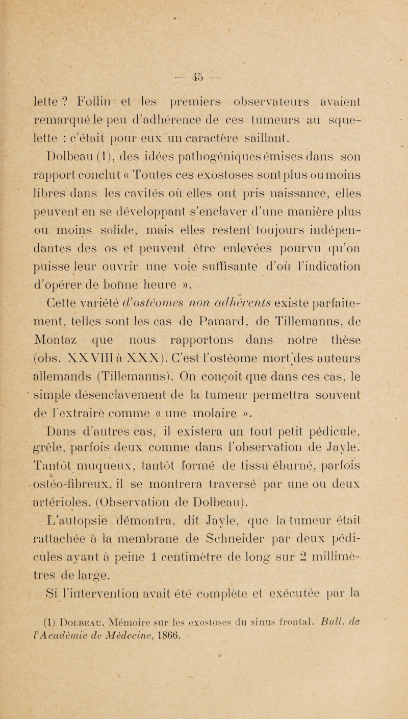 lette ? Follin et les premiers observateurs avaient remarqué le peu d’adhérence de ces tumeurs au sque¬ lette : c’était pour eux un caractère saillant. Dolbeau (1), des idées pathogéniques émises dans son rapport conclut a Toutes ces exostoses sont plus ou moins libres dans les cavités où elles ont pris naissance, elles peuvent en se développant s'enclaver d’une manière plus ou moins solide, mais elles restent toujours indépen¬ dantes des os et peuvent être enlevées pourvu qu’on puisse leur ouvrir une voie suffisante d’où l’indication d’opérer de bonne heure ». Cette variété d’ostéomes non adhérents existe parfaite¬ ment, telles sont les cas de Pamard, de Tillemanns, de Montez que nous rapportons dans notre thèse (obs. XXVIIIà XXX). C’est l’ostéome morfdes auteurs allemands (Tillemanns). On conçoit que dans ces cas, le ■ simple désenclavement de la tumeur permettra souvent de l’extraire comme « une molaire ». Dans d’autres cas, il existera un tout petit pédicule, grêle, parfois deux comme dans l’observation de Jayle. Tantôt muqueux, tantôt formé de tissu éburné, parfois ostéo-fibreux, il se montrera traversé par une ou deux artérioles. (Observation de Dolbeau). L’autopsie démontra, dit Jayle, que la tumeur était rattachée à la membrane de Schneider par deux pédi¬ cules ayant à peine 1 centimètre de long sur 2 millimè¬ tres de large. Si l’intervention avait été complète et exécutée par la (1) Dolbeau. Mémoire sur les exostoses du sinus frontal. Bull, do l'Académie de Médecine, 1866.