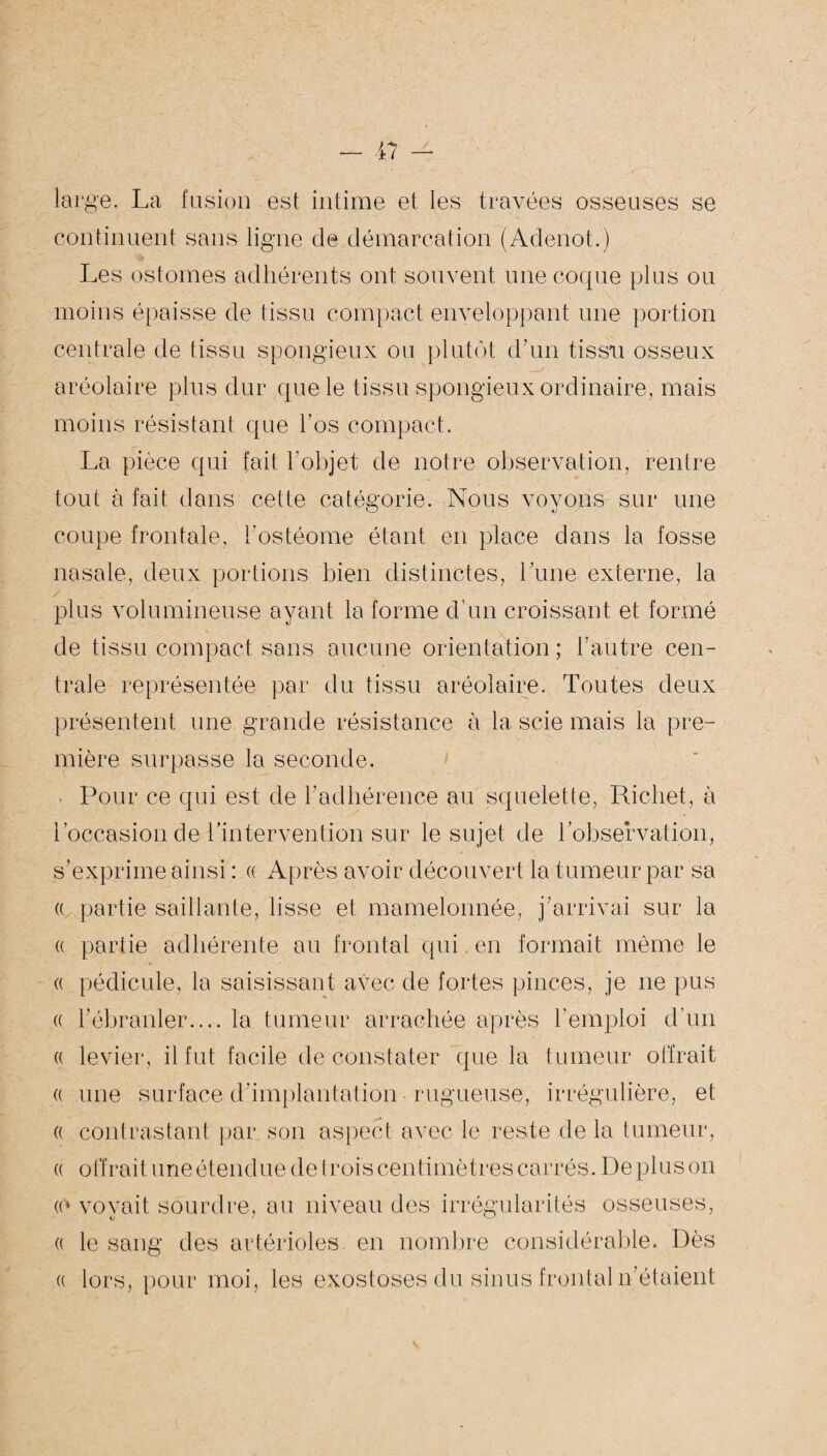 large. La fusion est intime et les travées osseuses se continuent sans ligne de démarcation (Adenot.) Les ostomes adhérents ont souvent une coque plus ou moins épaisse de tissu compact enveloppant une portion centrale de tissu spongieux ou plutôt d’un tissu osseux aréolaire plus dur que le tissu spongieux ordinaire, mais moins résistant que l’os compact. La pièce qui fait l'objet de notre observation, rentre tout à fait dans cette catégorie. Nous voyons sur une coupe frontale, l’ostéome étant en place dans la fosse nasale, deux portions bien distinctes, Lune externe, la plus volumineuse ayant la forme d’un croissant et formé de tissu compact sans aucune orientation; l’autre cen¬ trale représentée par du tissu aréolaire. Toutes deux présentent une grande résistance à la scie mais la pre¬ mière surpasse la seconde. Pour ce qui est de l’adhérence au squelette, Richet, à l’occasion de l’intervention sur le sujet de 1 observation, s’exprime ainsi : « Après avoir découvert la tumeur par sa a partie saillante, lisse et mamelonnée, j’arrivai sur la « partie adhérente au frontal qui en formait même le (( pédicule, la saisissant avec de fortes pinces, je 11e pus « l’ébranler.... la tumeur arrachée après l’emploi d’un « levier, il fut facile de constater que la tumeur offrait « une surface d'implantation rugueuse, irrégulière, et (( contrastant par son aspect avec le reste de la tumeur, « offrait une étendue de trois centimètres carrés. De plus on « le sang des artérioles en nombre considérable. Dès a lors, pour moi, les exostoses du sinus frontal n’étaient