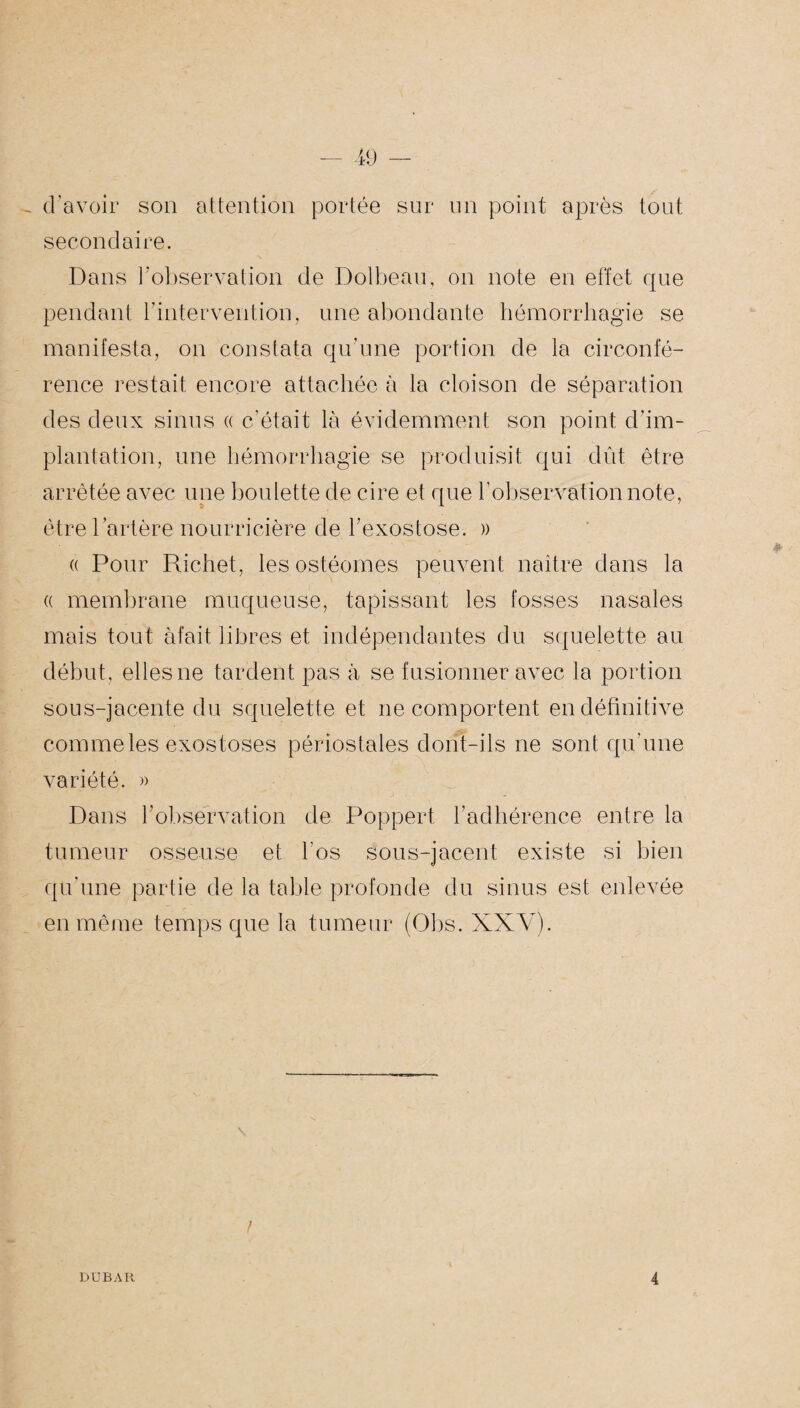 - d’avoir son attention portée sur un point après tout secondaire. Dans l’observation de Dolbeau, on note en effet que pendant l'intervention, une abondante hémorrhagie se manifesta, on constata qu’une portion de la circonfé¬ rence restait encore attachée à la cloison de séparation des deux sinus a c'était là évidemment son point d’im¬ plantation, une hémorrhagie se produisit qui dût être arrêtée avec une boulette de cire et que l’observation note, être l’artère nourricière de l’exostose. )> (( Pour Richet, les ostéomes peuvent naître dans la a membrane muqueuse, tapissant les fosses nasales mais tout àfait libres et indépendantes du squelette au début, elles ne tardent pas à se fusionner avec la portion sous-jacente du squelette et ne comportent en définitive comme les exostoses périostales dont-ils ne sont qu’une variété. » Dans h observation de Poppert l’adhérence entre la tumeur osseuse et l’os sous-jacent existe si bien qu’une partie de la table profonde du sinus est enlevée en même temps que la tumeur (Obs. XXV). ! DUBAR 4