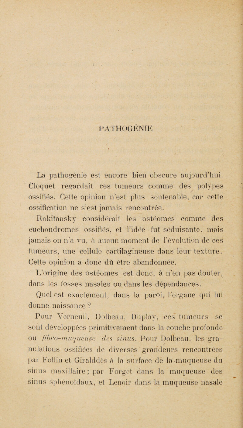 PATHOGENIE. La pathogénie est encore bien obscure aujourd’hui. Cloquet regardait ces tumeurs comme des polypes ossifiés. Cette opinion n’est plus soutenable, car cette ossification ne s’est jamais rencontrée. Rokitansky considérait les ostéomes comme des euchondromes ossifiés, et l'idée fut séduisante, mais jamais on n'a vu, à aucun moment de l’évolution de ces tumeurs, une cellule cartilagineuse dans leur texture. Cette opinion a donc dû être abandonnée. L’origine des ostéomes est donc, à n’en pas douter, dans les fosses nasales ou dans les dépendances. Quel est exactement, dans la paroi, l’organe qui lui donne naissance ? Pour Verneuil, Dolbeau, Duplay, ces tumeurs se sont développées primitivement dans la couche profonde ou fibro-muqueuse des sinus. Pour Dolbeau, les gra¬ nulations ossifiées de diverses grandeurs rencontrées par Follin et Giralddès à la surface de la-muqueuse du sinus maxillaire; par Forget dans la muqueuse des sinus sphénoïdaux, et Lenoir dans la muqueuse nasale