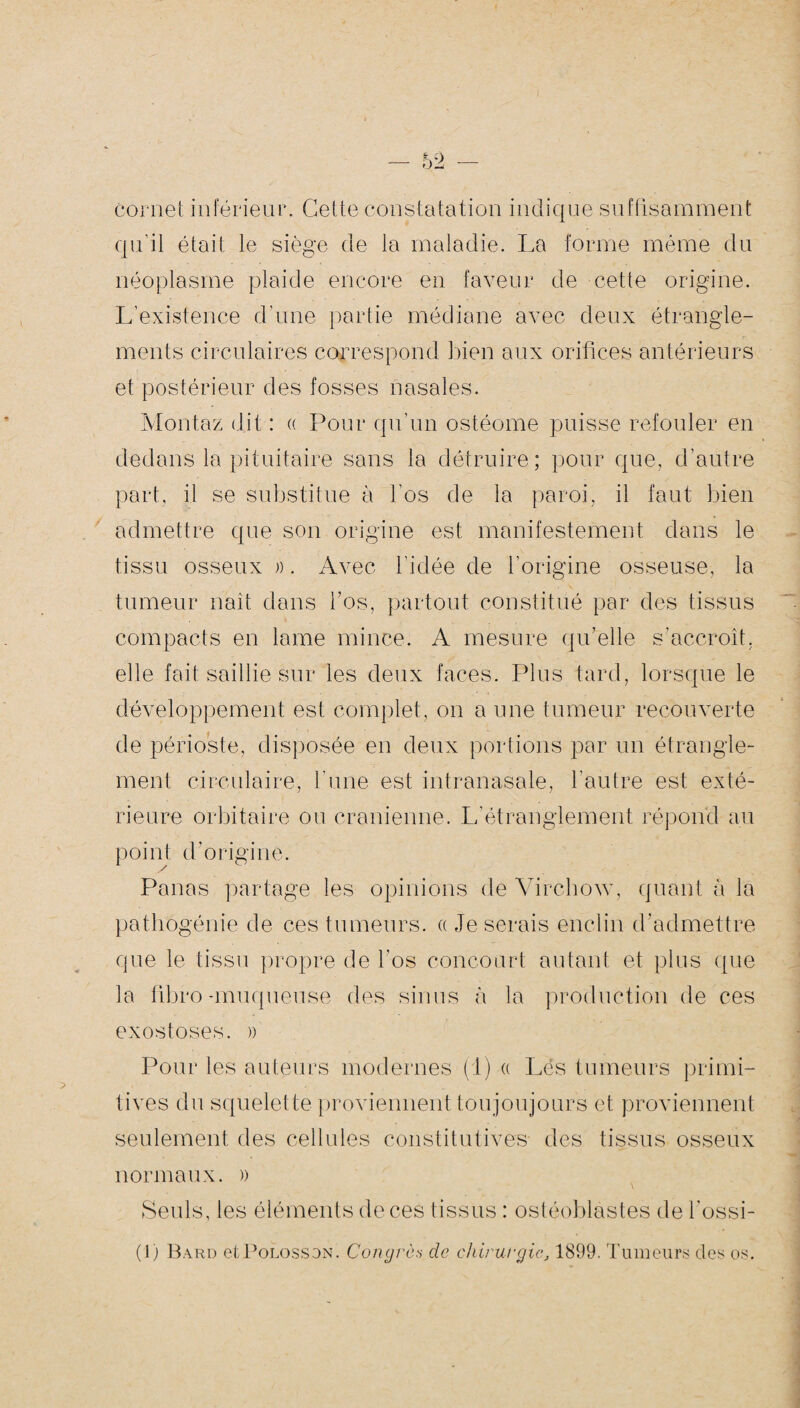 cornet inférieur. Cette constatation indique suffisamment qu’il était le siège de la maladie. La forme même du néoplasme plaide encore en faveur de cette origine. L’existence d’une partie médiane avec deux étrangle¬ ments circulaires correspond bien aux orifices antérieurs et postérieur des fosses nasales. Montaz dit : « Pour qu’un ostéome puisse refouler en dedans la pituitaire sans la détruire; pour que, d’autre part, il se substitue à l’os de la paroi, il faut bien admettre que son origine est manifestement dans le tissu osseux ». Avec l'idée de l’origine osseuse, la tumeur naît dans l’os, partout constitué par des tissus compacts en lame mince. A mesure qu’elle s’accroît, elle fait saillie sur les deux faces. Plus tard, lorsque le développement est complet, on a une tumeur recouverte de périoste, disposée en deux portions par un étrangle¬ ment circulaire, l’une est intranasale, l’autre est exté¬ rieure orbitaire ou crânienne. L’étranglement répond au point d’origine. Panas partage les opinions de Virchow, quant à la pathogénie de ces tumeurs, a Je serais enclin d’admettre que le tissu propre de l'os concourt autant et plus que la fibro -muqueuse des sinus à la production de ces exostoses. » Pour les auteurs modernes (1) « Lés tumeurs primi¬ tives du squelette proviennent toujoujours et proviennent seulement des cellules constitutives des tissus osseux normaux. » Seuls, les éléments de ces tissus : ostéoblastes de l’ossi- (1) Bard etPoLossoN. Congrès do chirurgie, 1899. Tumeurs des os.