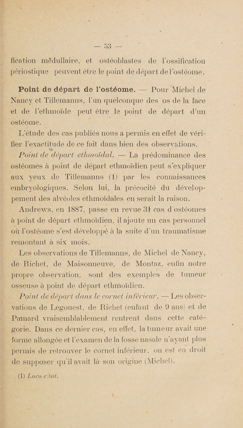 fication médullaire, et ostéoblastes de l’ossification périostique peuvent être le point de départ de Fostéome. Point de départ de Fostéome. -— Pour Michel de Nancy et Tillemanns, l’un quelconque des os de la face et de Fethmoïde peut être le point de départ d’un ostéome. L’étude des cas publiés nous a permis en effet de véri¬ fier l’exactitude de ce fait dans bien des observations. Point de départ ethmoïdal. — La prédominance des ostéomes à point de départ ethmoïdien peut s’expliquer aux yeux de Tillemanns (1) par les connaissances embryologiques. Selon lui, la précocité du dévelop¬ pement des alvéoles ethmoïdales en serait la raison. Andrews, en 1887, passe en revue 31 cas d’ostéomes à point de départ ethmoïdien, il ajoute un cas personnel — -- * où-Fostéome s’est développé à la suite d’un traumatisme remontant à six mois. Les observations de Tillemanns, de Michel de Nancy, de Richet, de Maisonneuve, de Montez, enfin notre propre observation, sont des exemples de tumeur osseuse à point de départ ethmoïdien. Point de départ dans le cornet inférieur. —Les obser¬ vations de Legouest, de Richet (enfant de 9 ans) et de Pamard vraisemblablement rentrent dans cette caté¬ gorie. Dans ce dernier cas, en effet, la tumeur avait une forme allongée et l’examen delà fosse nasale n’ayant plus permis de retrouver le cornet inférieur, on est en droit de supposer qu’il avait là son origine (Michel).