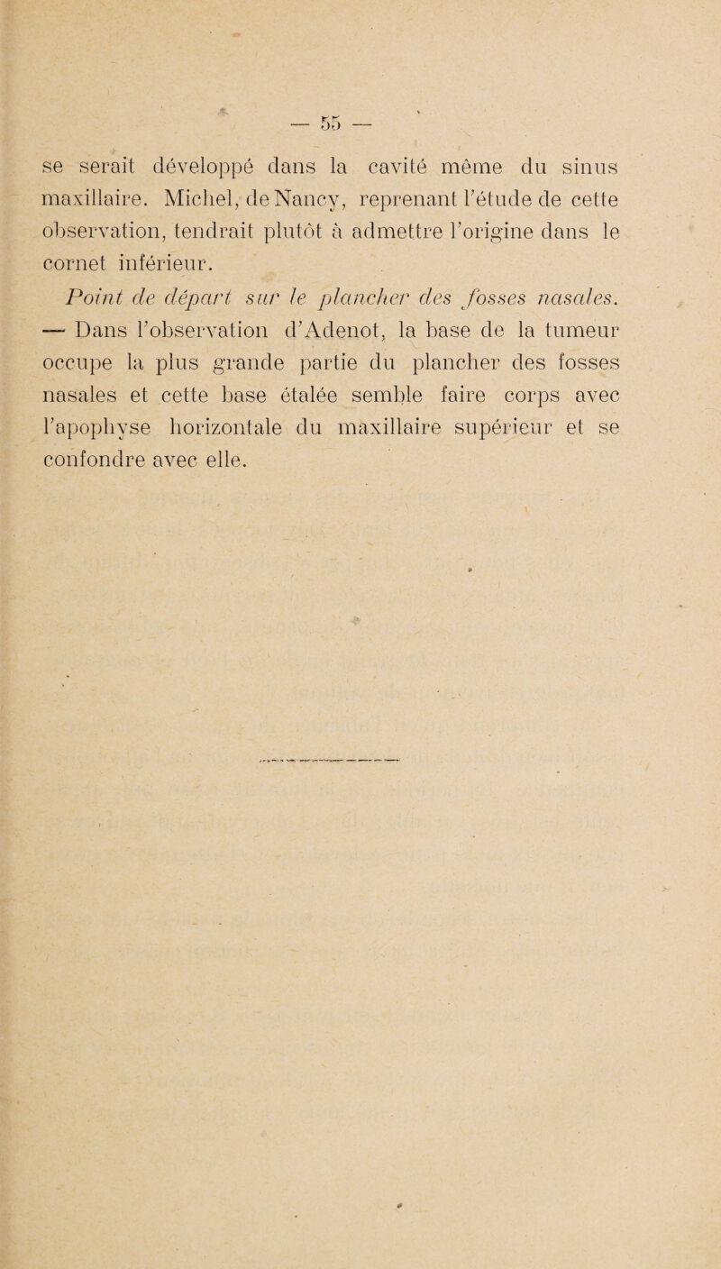 se serait développé dans la cavité même du sinus maxillaire. Michel, de Nancy, reprenant l’étude de cette observation, tendrait plutôt à admettre l’origine dans le cornet inférieur. Point de départ sur le plancher des fosses nasales. — Dans l’observation cl’Aclenot, la base de la tumeur occupe la plus grande partie du plancher des fosses nasales et cette base étalée semble faire corps avec l’apophyse horizontale du maxillaire supérieur et se confondre avec elle.