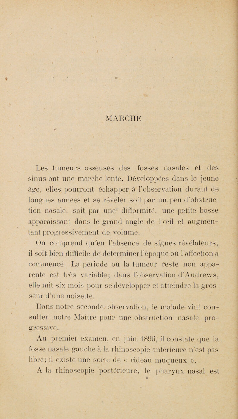 MARCHE & Les tumeurs osseuses des fosses nasales et des sinus ont une marche lente. Développées dans le jeune âge, elles pourront échapper à l'observation durant de longues années et se révéler soit par un peu d’obstruc¬ tion nasale, soit par une difformité, une petite bosse apparaissant dans le grand angle de l’oeil et augmen¬ tant progressivement de volume. On comprend qu’en l’absence de signes révélateurs, il soit bien difficile de déterminer l’époque où l’affection a commencé. La période où la tumeur reste non appa¬ rente est très variable; dans l’observation d’Andrews, elle mit six mois pour se développer et atteindre la gros¬ seur d’une noisette. Dans notre seconde observation, le malade vint con¬ sulter notre Maître pour une obstruction nasale pro¬ gressive. Au premier examen, en juin 1896, il constate que la fosse nasale gauche à la rhinoscopie antérieure n’est pas libre; il existe une sorte de « rideau muqueux ». A la rhinoscopie postérieure, le pharynx nasal est