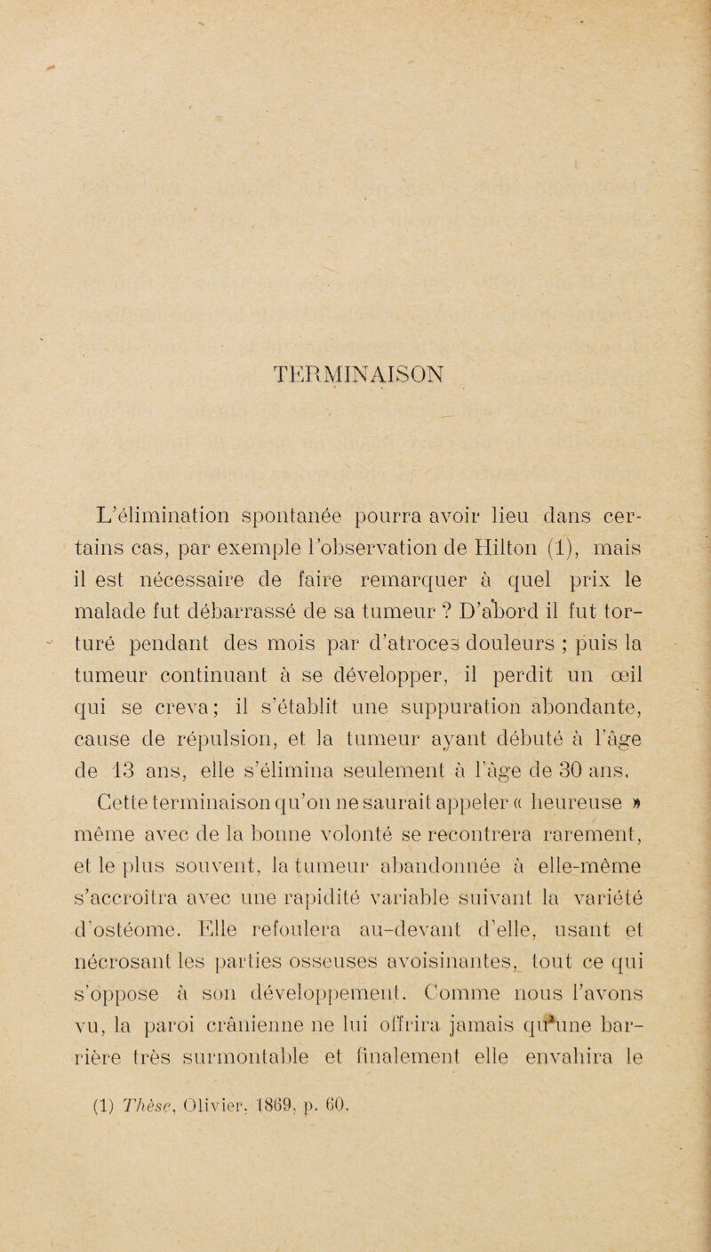 V TERMINAISON L’élimination spontanée pourra avoir lieu clans cer¬ tains cas, par exemple l’observation de Hilton (1), mais il est nécessaire de faire remarquer à quel prix le malade fut débarrassé de sa tumeur ? D’abord il fut tor¬ turé pendant des mois par d’atroces douleurs ; puis la tumeur continuant à se développer, il perdit un œil qui se creva; il s’établit une suppuration abondante, cause de répulsion, et la tumeur ayant débuté à l’âge de 13 ans, elle s’élimina seulement à l'âge de 30 ans. Cette terminaison qu’on ne saurait appeler « heureuse » même avec de la bonne volonté se recontrera rarement, et le plus souvent, la tumeur abandonnée à elle-même s’accroîtra avec une rapidité variable suivant la variété d’ostéome. Elle refoulera au-devant d’elle, usant et nécrosant les parties osseuses avoisinantes, tout ce qui s’oppose à son développement. Comme nous l’avons vu, la paroi crânienne ne lui offrira jamais qubme bar¬ rière très surmontable et finalement elle envahira le (1) Thèse, Olivier. 1869, p. 60.